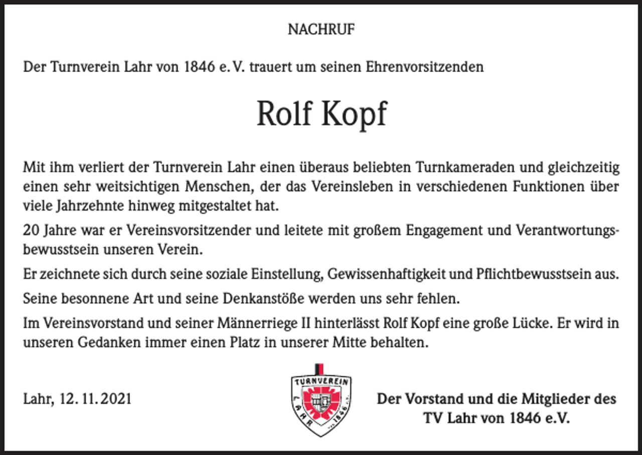 <p>NACHRUF<br />Der Turnverein Lahr von 1846 e. V. trauert um seinen Ehrenvorsitzenden</p><p>Rolf Kopf<br />Mit ihm verliert der Turnverein Lahr einen überaus beliebten Turnkameraden und gleichzeitig<br />einen sehr weitsichtigen Menschen, der das Vereinsleben in verschiedenen Funktionen über<br />viele Jahrzehnte hinweg mitgestaltet hat.<br />20 Jahre war er Vereinsvorsitzender und leitete mit großem Engagement und Verantwortungsbewusstsein unseren Verein.<br />Er zeichnete sich durch seine soziale Einstellung, Gewissenhaftigkeit und Pflichtbewusstsein aus.<br />Seine besonnene Art und seine Denkanstöße werden uns sehr fehlen.<br />Im Vereinsvorstand und seiner Männerriege II hinterlässt Rolf Kopf eine große Lücke. Er wird in<br />unseren Gedanken immer einen Platz in unserer Mitte behalten.<br />Lahr, 12. 11. 2021</p><p>Der Vorstand und die Mitglieder des<br />TV Lahr von 1846 e.V.</p>