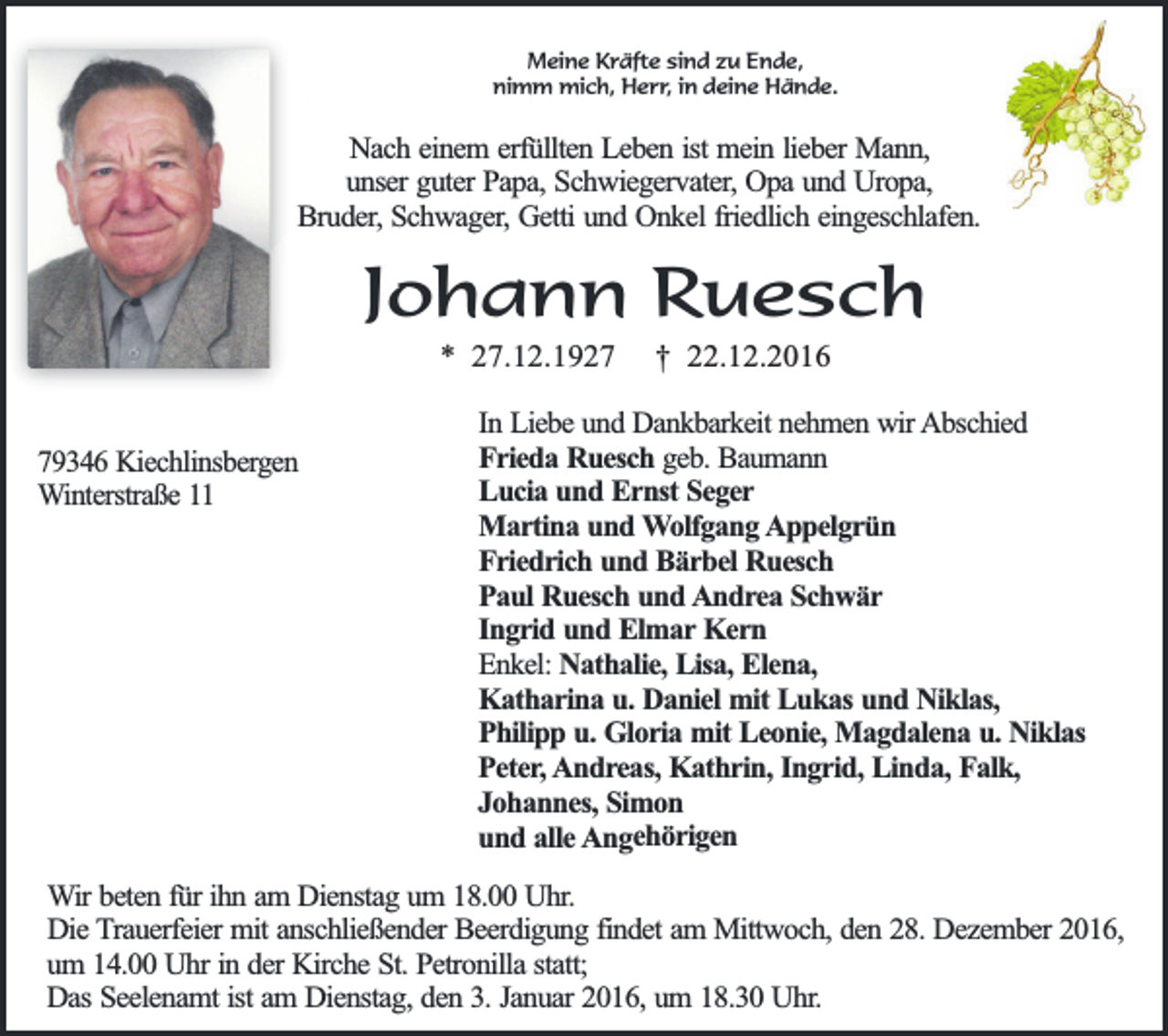 <p>Meine Kräfte sind zu Ende,<br />nimm mich, Herr, in deine Hände.</p><p>Nach einem erfüllten Leben ist mein lieber Mann,<br />unser guter Papa, Schwiegervater, Opa und Uropa,<br />Bruder, Schwager, Getti und Onkel friedlich eingeschlafen.</p><p>Johann Ruesch<br />* 27.12.1929346 Kiechlinsbergen<br />Winterstraße 11</p><p>† 22.12.2016</p><p>In Liebe und Dankbarkeit nehmen wir Abschied<br />Frieda Ruesch geb. Baumann<br />Lucia und Ernst Seger<br />Martina und Wolfgang Appelgrün<br />Friedrich und Bärbel Ruesch<br />Paul Ruesch und Andrea Schwär<br />Ingrid und Elmar Kern<br />Enkel: Nathalie, Lisa, Elena,<br />Katharina u. Daniel mit Lukas und Niklas,<br />Philipp u. Gloria mit Leonie, Magdalena u. Niklas<br />Peter, Andreas, Kathrin, Ingrid, Linda, Falk,<br />Johannes, Simon<br />und alle Angehörigen</p><p>Wir beten für ihn am Dienstag um 18.00 Uhr.<br />Die Trauerfeier mit anschließender Beerdigung findet am Mittwoch, den 28. Dezember 2016,<br />um 14.00 Uhr in der Kirche St. Petronilla statt;<br />Das Seelenamt ist am Dienstag, den 3. Januar 2016, um 18.30 Uhr.</p>