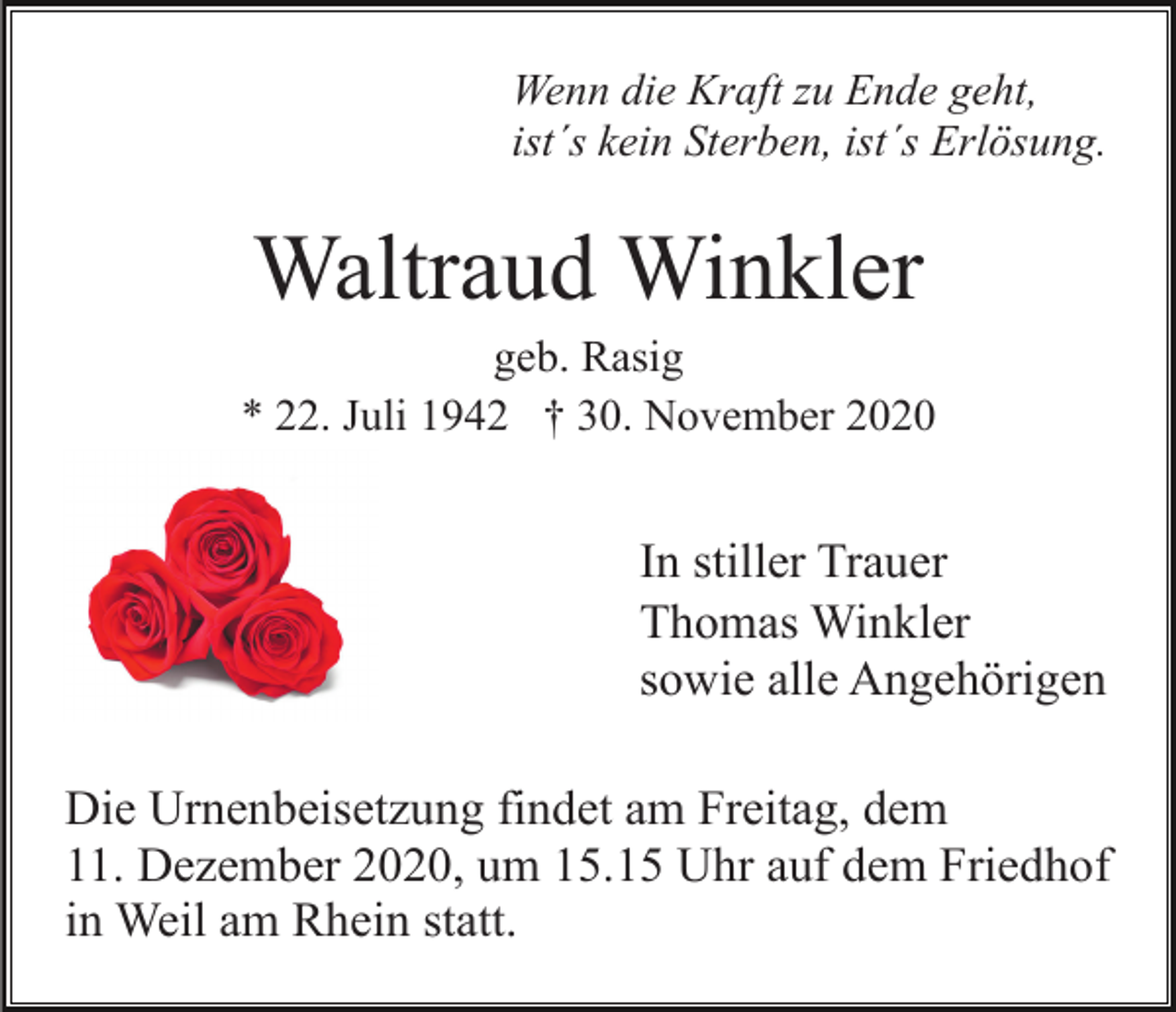<p>Wenn die Kraft zu Ende geht,<br />ist´s kein Sterben, ist´s Erlösung.</p><p>Waltraud Winkler<br />geb. Rasig<br />* 22. Juli 1942 † 30. November 2020</p><p>In stiller Trauer<br />Thomas Winkler<br />sowie alle Angehörigen<br />Die Urnenbeisetzung findet am Freitag, dem<br />11. Dezember 2020, um 15.15 Uhr auf dem Friedhof<br />in Weil am Rhein statt.</p>