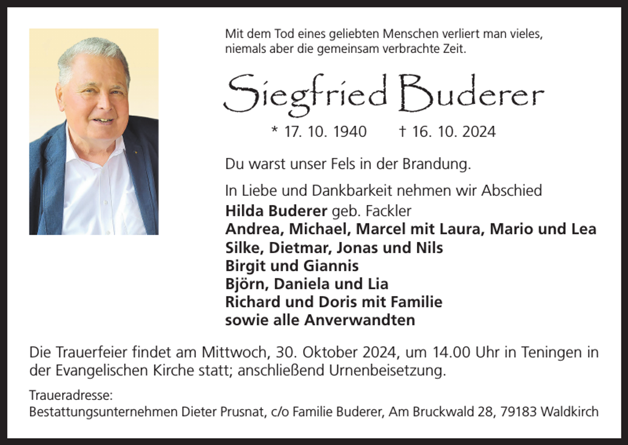 <p>Mit dem Tod eines geliebten Menschen verliert man vieles,<br />niemals aber die gemeinsam verbrachte Zeit.</p><p>Siegfried Buderer<br />* 17. 10. 1940 † 16. 10. 2024</p><p>Du warst unser Fels in der Brandung.<br />In Liebe und Dankbarkeit nehmen wir Abschied<br />Hilda Buderer geb. Fackler<br />Andrea, Michael, Marcel mit Laura, Mario und Lea<br />Silke, Dietmar, Jonas und Nils<br />Birgit und Giannis<br />Björn, Daniela und Lia<br />Richard und Doris mit Familie<br />sowie alle Anverwandten<br />Die Trauerfeier findet am Mittwoch, 30. Oktober 2024, um 14.00 Uhr in Teningen in<br />der Evangelischen Kirche statt; anschließend Urnenbeisetzung.<br />Traueradresse:<br />Bestattungsunternehmen Dieter Prusnat, c/o Familie Buderer, Am Bruckwald 28, 79183 Waldkirch</p>