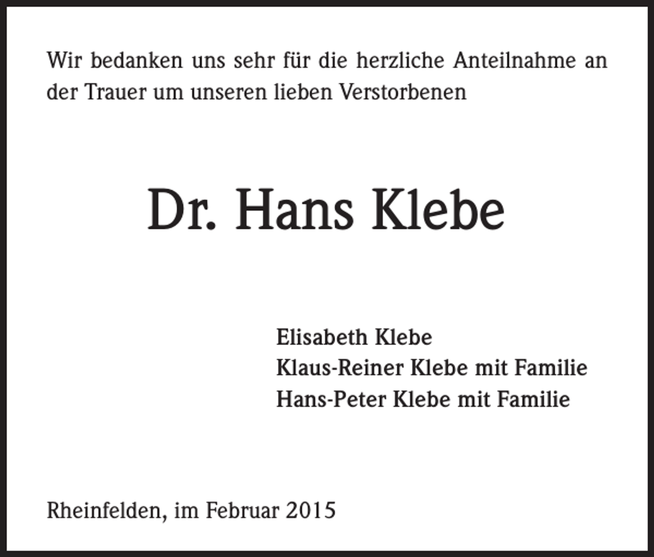 <p>Wir bedanken uns sehr für die herzliche Anteilnahme an<br />der Trauer um unseren lieben Verstorbenen</p><p>Dr. Hans Klebe<br />Elisabeth Klebe<br />Klaus-Reiner Klebe mit Familie<br />Hans-Peter Klebe mit Familie</p><p>Rheinfelden, im Februar 2015</p>