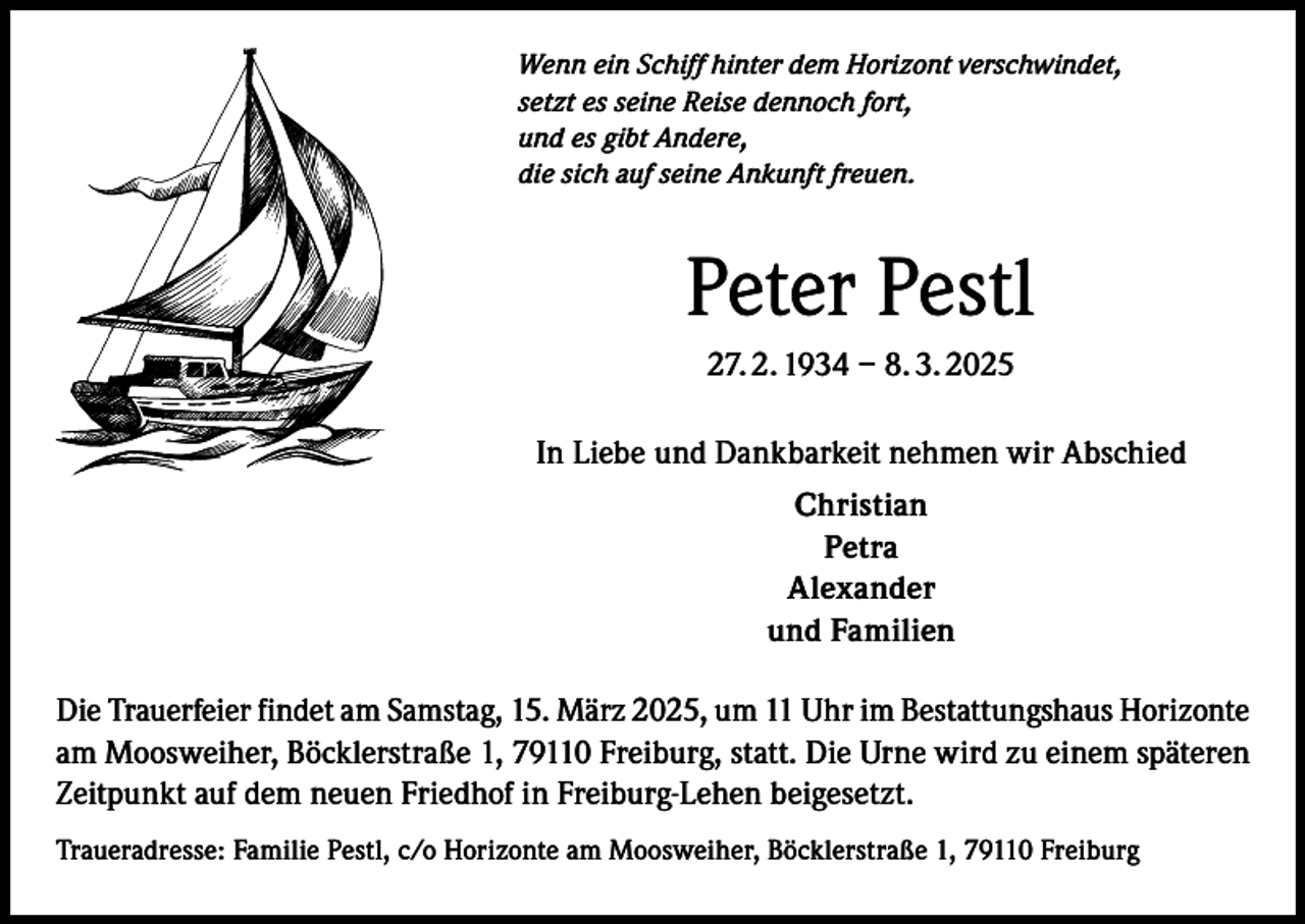 <p>Wenn ein Schiff hinter dem Horizont verschwindet,<br />setzt es seine Reise dennoch fort,<br />und es gibt Andere,<br />die sich auf seine Ankunft freuen.</p><p>Peter Pestl<br />27. 2. 1934 – 8. 3. 2025<br />In Liebe und Dankbarkeit nehmen wir Abschied<br />Christian<br />Petra<br />Alexander<br />und Familien<br />Die Trauerfeier findet am Samstag, 15. März 2025, um 11 Uhr im Bestattungshaus Horizonte<br />am Moosweiher, Böcklerstraße 1, 79110 Freiburg, statt. Die Urne wird zu einem späteren<br />Zeitpunkt auf dem neuen Friedhof in Freiburg-Lehen beigesetzt.<br />Traueradresse: Familie Pestl, c/o Horizonte am Moosweiher, Böcklerstraße 1, 79110 Freiburg</p>