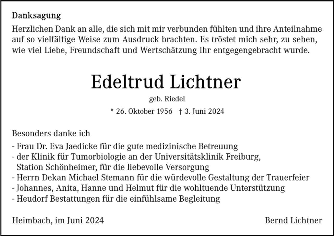 <p>Herzlichen Dank an alle, die sich mit mir verbunden fühlten und ihre Anteilnahme<br />auf so vielfältige Weise zum Ausdruck brachten. Es tröstet mich sehr, zu sehen,<br />wie viel Liebe, Freundschaft und Wertschätzung ihr entgegengebracht wurde.</p><p>geb. Riedel<br />* 26. Oktober 1956 † 3. Juni 2024</p><p>Besonders danke ich<br />- Frau Dr. Eva Jaedicke für die gute medizinische Betreuung<br />- der Klinik für Tumorbiologie an der Universitätsklinik Freiburg,<br />Station Schönheimer, für die liebevolle Versorgung<br />- Herrn Dekan Michael Stemann für die würdevolle Gestaltung der Trauerfeier<br />- Johannes, Anita, Hanne und Helmut für die wohltuende Unterstützung<br />- Heudorf Bestattungen für die einfühlsame Begleitung<br />Heimbach, im Juni 2024</p><p>Bernd Lichtner</p>