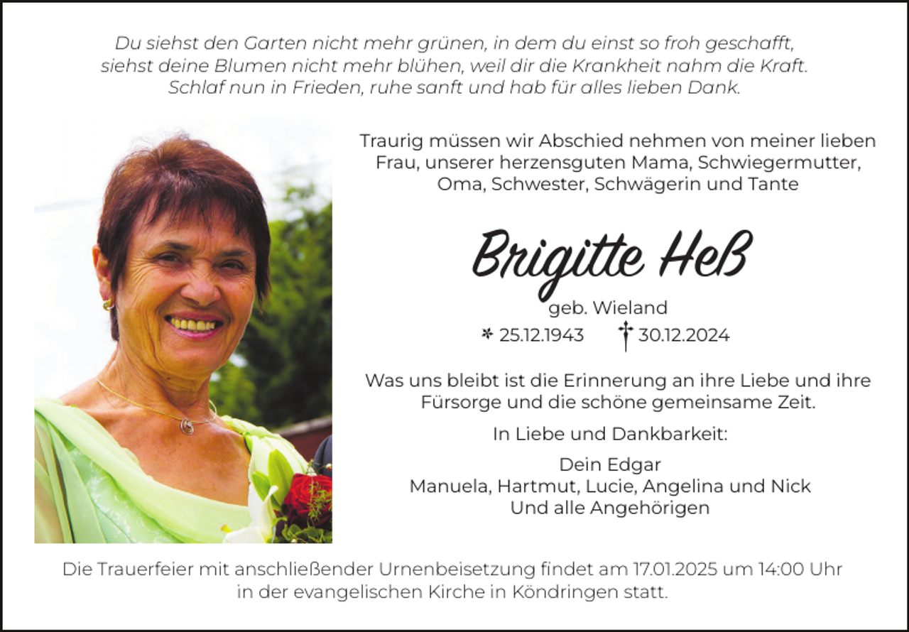 <p>Du siehst den Garten nicht mehr grünen, in dem du einst so froh geschafft,<br />siehst deine Blumen nicht mehr blühen, weil dir die Krankheit nahm die Kraft.<br />Schlaf nun in Frieden, ruhe sanft und hab für alles lieben Dank.<br />Traurig müssen wir Abschied nehmen von meiner lieben<br />Frau, unserer herzensguten Mama, Schwiegermutter,<br />Oma, Schwester, Schwägerin und Tante</p><p>Brigitte Heß<br />*</p><p>geb. Wieland</p><p>25.12.1943</p><p>† 30.12.2024</p><p>Was uns bleibt ist die Erinnerung an ihre Liebe und ihre<br />Fürsorge und die schöne gemeinsame Zeit.<br />In Liebe und Dankbarkeit:<br />Dein Edgar<br />Manuela, Hartmut, Lucie, Angelina und Nick<br />Und alle Angehörigen<br />Die Trauerfeier mit anschließender Urnenbeisetzung findet am 17.01.2025 um 14:00 Uhr<br />in der evangelischen Kirche in Köndringen statt.</p>