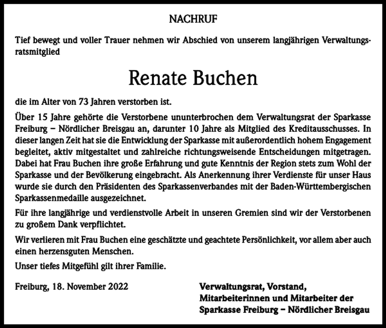 <p>NACHRUF<br />Tief bewegt und voller Trauer nehmen wir Abschied von unserem langjährigen Verwaltungsratsmitglied</p><p>Renate Buchen<br />die im Alter von 73 Jahren verstorben ist.<br />Über 15 Jahre gehörte die Verstorbene ununterbrochen dem Verwaltungsrat der Sparkasse<br />Freiburg – Nördlicher Breisgau an, darunter 10 Jahre als Mitglied des Kreditausschusses. In<br />dieser langen Zeit hat sie die Entwicklung der Sparkasse mit außerordentlich hohem Engagement<br />begleitet, aktiv mitgestaltet und zahlreiche richtungsweisende Entscheidungen mitgetragen.<br />Dabei hat Frau Buchen ihre große Erfahrung und gute Kenntnis der Region stets zum Wohl der<br />Sparkasse und der Bevölkerung eingebracht. Als Anerkennung ihrer Verdienste für unser Haus<br />wurde sie durch den Präsidenten des Sparkassenverbandes mit der Baden-Württembergischen<br />Sparkassenmedaille ausgezeichnet.<br />Für ihre langjährige und verdienstvolle Arbeit in unseren Gremien sind wir der Verstorbenen<br />zu großem Dank verpflichtet.<br />Wir verlieren mit Frau Buchen eine geschätzte und geachtete Persönlichkeit, vor allem aber auch<br />einen herzensguten Menschen.<br />Unser tiefes Mitgefühl gilt ihrer Familie.<br />Freiburg, 18. November 2022</p><p>Verwaltungsrat, Vorstand,<br />Mitarbeiterinnen und Mitarbeiter der<br />Sparkasse Freiburg – Nördlicher Breisgau</p>
