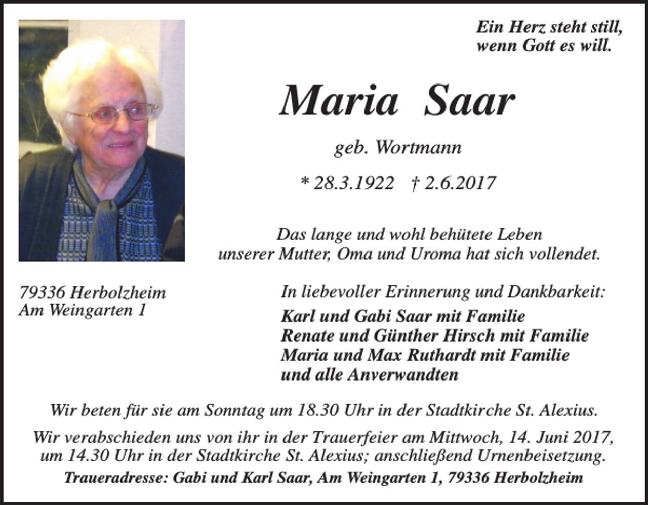 <p>Ein Herz steht still,<br />wenn Gott es will.</p><p>Maria Saar<br />geb. Wortmann<br />* 28.3.1922 † 2.6.2017<br />Das lange und wohl behütete Leben<br />unserer Mutter, Oma und Uroma hat sich vollendet.<br />79336 Herbolzheim<br />Am Weingarten 1</p><p>In liebevoller Erinnerung und Dankbarkeit:<br />Karl und Gabi Saar mit Familie<br />Renate und Günther Hirsch mit Familie<br />Maria und Max Ruthardt mit Familie<br />und alle Anverwandten</p><p>Wir beten für sie am Sonntag um 18.30 Uhr in der Stadtkirche St. Alexius.<br />Wir verabschieden uns von ihr in der Trauerfeier am Mittwoch, 14. Juni 2017,<br />um 14.30 Uhr in der Stadtkirche St. Alexius; anschließend Urnenbeisetzung.<br />Traueradresse: Gabi und Karl Saar, Am Weingarten 1, 79336 Herbolzheim</p>