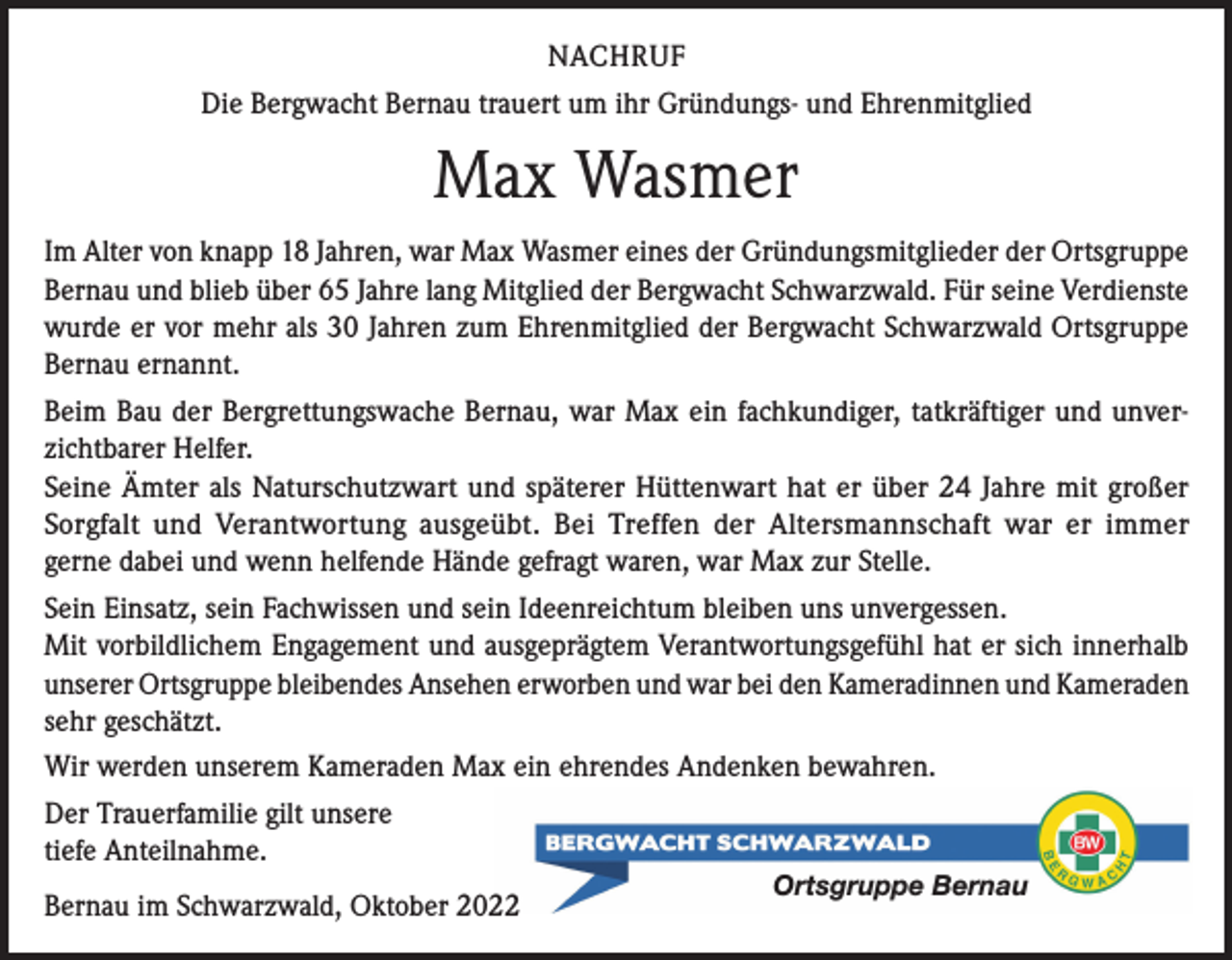 <p>NACHRUF<br />Die Bergwacht Bernau trauert um ihr Gründungs- und Ehrenmitglied</p><p>Max Wasmer<br />Im Alter von knapp 18 Jahren, war Max Wasmer eines der Gründungsmitglieder der Ortsgruppe<br />Bernau und blieb über 65 Jahre lang Mitglied der Bergwacht Schwarzwald. Für seine Verdienste<br />wurde er vor mehr als 30 Jahren zum Ehrenmitglied der Bergwacht Schwarzwald Ortsgruppe<br />Bernau ernannt.<br />Beim Bau der Bergrettungswache Bernau, war Max ein fachkundiger, tatkräftiger und unverzichtbarer Helfer.<br />Seine Ämter als Naturschutzwart und späterer Hüttenwart hat er über 24 Jahre mit großer<br />Sorgfalt und Verantwortung ausgeübt. Bei Treffen der Altersmannschaft war er immer<br />gerne dabei und wenn helfende Hände gefragt waren, war Max zur Stelle.<br />Sein Einsatz, sein Fachwissen und sein Ideenreichtum bleiben uns unvergessen.<br />Mit vorbildlichem Engagement und ausgeprägtem Verantwortungsgefühl hat er sich innerhalb<br />unserer Ortsgruppe bleibendes Ansehen erworben und war bei den Kameradinnen und Kameraden<br />sehr geschätzt.<br />Wir werden unserem Kameraden Max ein ehrendes Andenken bewahren.<br />Der Trauerfamilie gilt unsere<br />tiefe Anteilnahme.<br />Bernau im Schwarzwald, Oktober 2022</p><p>Ortsgruppe Bernau</p>