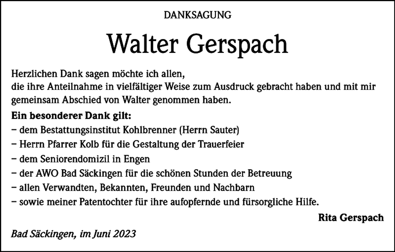 <p>DANKSAGUNG</p><p>Walter Gerspach<br />Herzlichen Dank sagen möchte ich allen,<br />die ihre Anteilnahme in vielfältiger Weise zum Ausdruck gebracht haben und mit mir<br />gemeinsam Abschied von Walter genommen haben.<br />Ein besonderer Dank gilt:<br />– dem Bestattungsinstitut Kohlbrenner (Herrn Sauter)<br />– Herrn Pfarrer Kolb für die Gestaltung der Trauerfeier<br />– dem Seniorendomizil in Engen<br />– der AWO Bad Säckingen für die schönen Stunden der Betreuung<br />– allen Verwandten, Bekannten, Freunden und Nachbarn<br />– sowie meiner Patentochter für ihre aufopfernde und fürsorgliche Hilfe.</p><p>Rita Gerspach<br />Bad Säckingen, im Juni 2023</p>