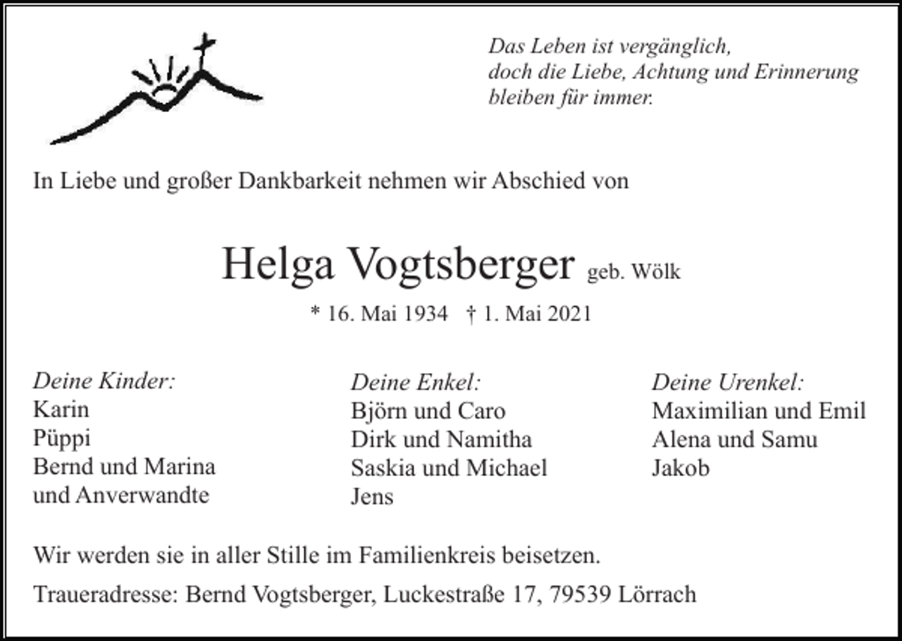 <p>Das Leben ist vergänglich,<br />doch die Liebe, Achtung und Erinnerung<br />bleiben für immer.</p><p>In Liebe und großer Dankbarkeit nehmen wir Abschied von</p><p>Helga Vogtsberger geb. Wölk<br />* 16. Mai 1934 † 1. Mai 2021</p><p>Deine Kinder:<br />Karin<br />Püppi<br />Bernd und Marina<br />und Anverwandte</p><p>Deine Enkel:<br />Björn und Caro<br />Dirk und Namitha<br />Saskia und Michael<br />Jens</p><p>Deine Urenkel:<br />Maximilian und Emil<br />Alena und Samu<br />Jakob</p><p>Wir werden sie in aller Stille im Familienkreis beisetzen.<br />Traueradresse: Bernd Vogtsberger, Luckestraße 17, 79539 Lörrach</p>