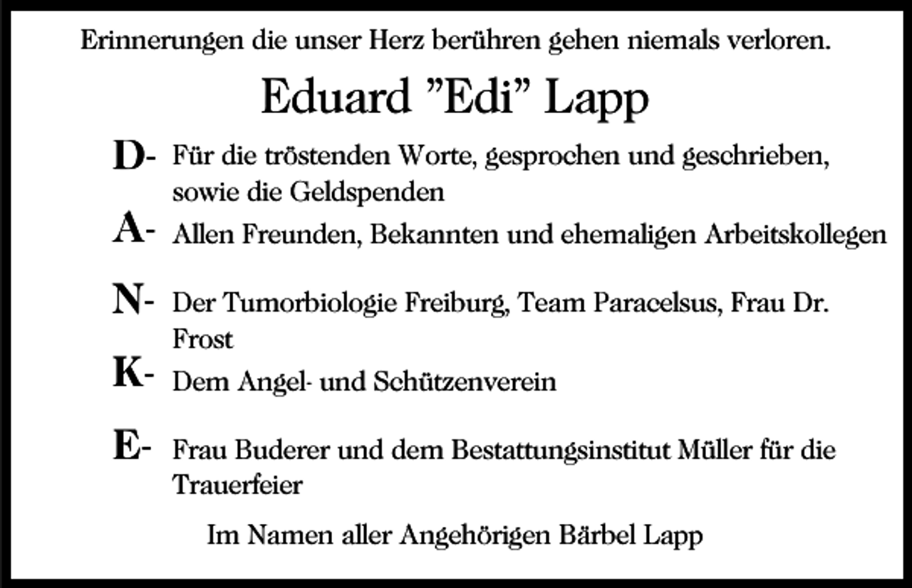 <p>Erinnerungen die unser Herz berühren gehen niemals verloren.</p><p>Eduard "Edi" Lapp<br />DANKE-</p><p>Für die tröstenden Worte, gesprochen und geschrieben,<br />sowie die Geldspenden<br />Allen Freunden, Bekannten und ehemaligen Arbeitskollegen<br />Der Tumorbiologie Freiburg, Team Paracelsus, Frau Dr.<br />Frost<br />Dem Angel- und Schützenverein<br />Frau Buderer und dem Bestattungsinstitut Müller für die<br />Trauerfeier<br />Im Namen aller Angehörigen Bärbel Lapp</p>