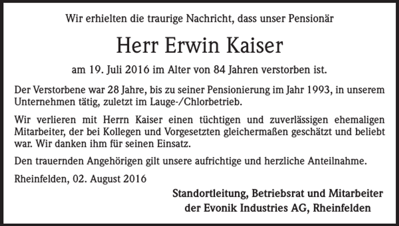 <p>Wir erhielten die traurige Nachricht, dass unser Pensionär</p><p>Herr Erwin Kaiser<br />am 19. Juli 2016 im Alter von 84 Jahren verstorben ist.<br />Der Verstorbene war 28 Jahre, bis zu seiner Pensionierung im Jahr 1993, in unserem<br />Unternehmen tätig, zuletzt im Lauge-/Chlorbetrieb.<br />Wir verlieren mit Herrn Kaiser einen tüchtigen und zuverlässigen ehemaligen<br />Mitarbeiter, der bei Kollegen und Vorgesetzten gleichermaßen geschätzt und beliebt<br />war. Wir danken ihm für seinen Einsatz.<br />Den trauernden Angehörigen gilt unsere aufrichtige und herzliche Anteilnahme.<br />Rheinfelden, 02. August 2016</p><p>Standortleitung, Betriebsrat und Mitarbeiter<br />der Evonik Industries AG, Rheinfelden</p>
