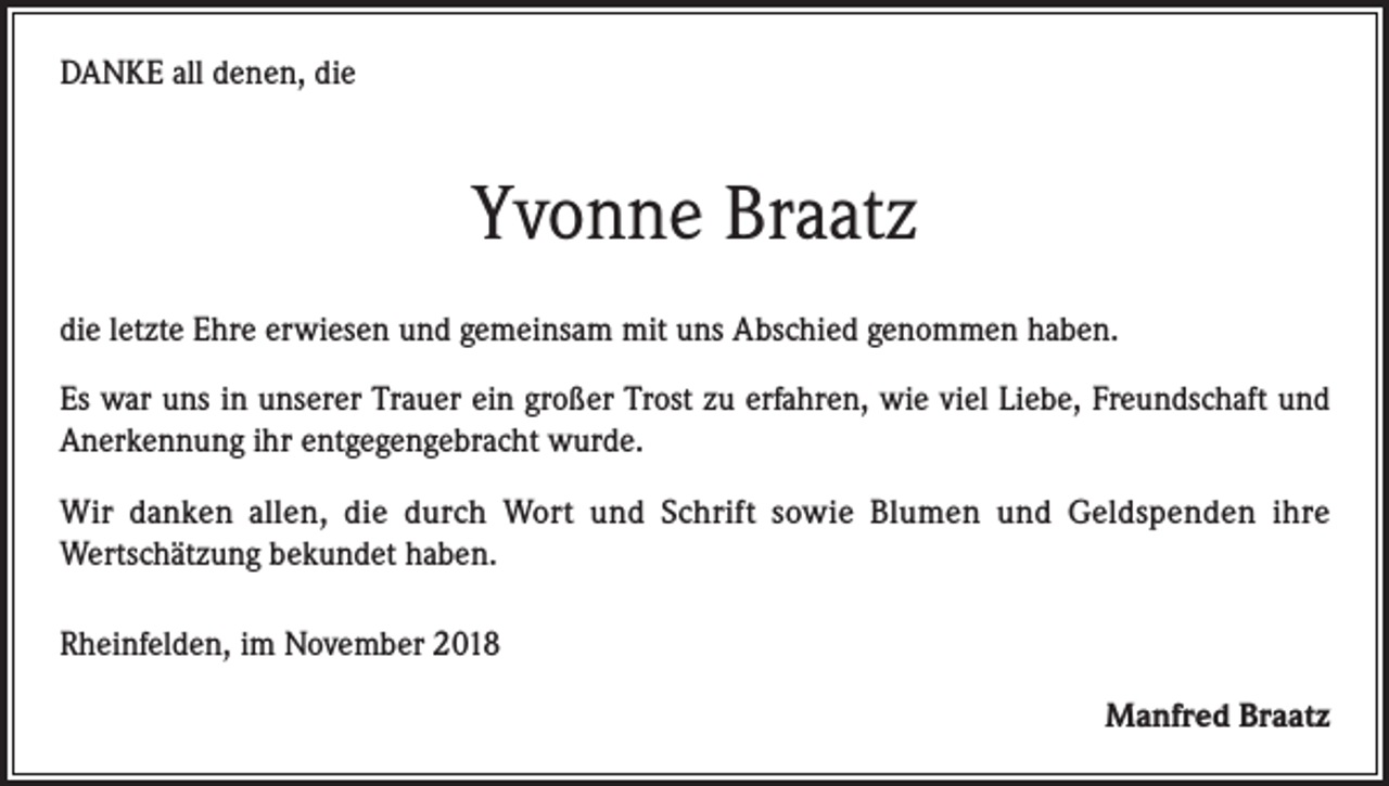 <p>DANKE all denen, die</p><p>Yvonne Braatz<br />die letzte Ehre erwiesen und gemeinsam mit uns Abschied genommen haben.<br />Es war uns in unserer Trauer ein großer Trost zu erfahren, wie viel Liebe, Freund­schaft und<br />Anerkennung ihr entgegengebracht wurde.<br />Wir danken allen, die durch Wort und Schrift sowie Blumen und Geldspenden ihre<br />Wertschätzung bekundet haben.<br />Rheinfelden, im November 2018<br />Manfred Braatz</p>
