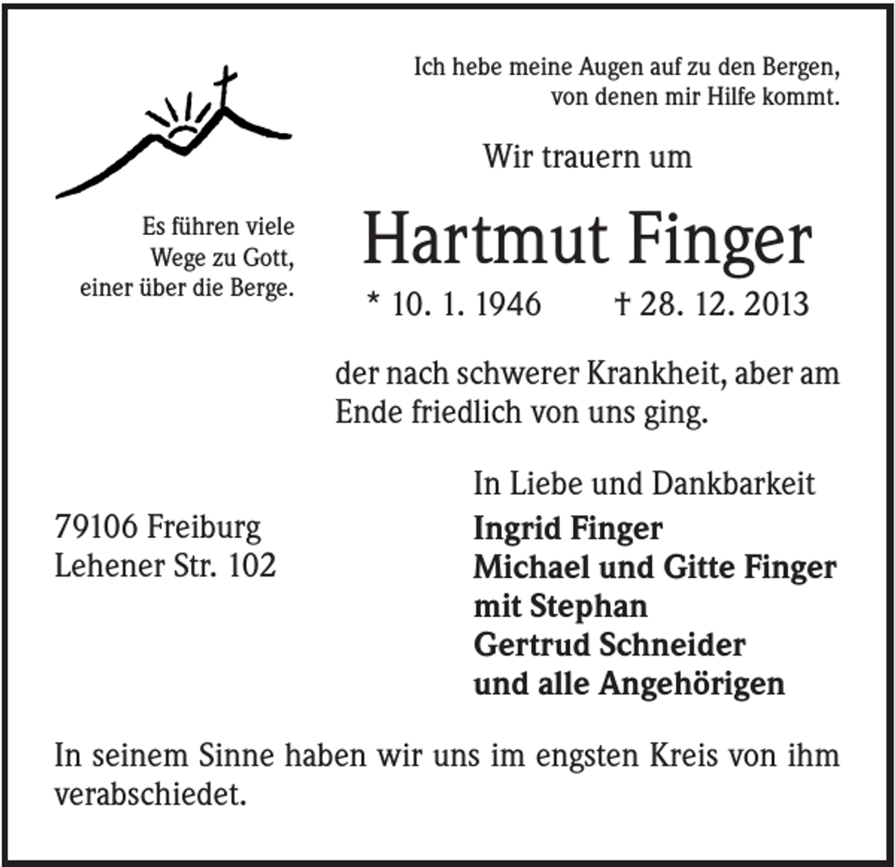<p>Ich hebe meine Augen auf zu den Bergen,<br />von denen mir Hilfe kommt.</p><p>Wir trauern um<br />Es führen viele<br />Wege zu Gott,<br />einer über die Berge.</p><p>Hartmut Finger<br />* 10. 1. 1946</p><p>† 28. 12. 2013</p><p>der nach schwerer Krankheit, aber am<br />Ende friedlich von uns ging.<br />79106 Freiburg<br />Lehener Str. 102</p><p>In Liebe und Dankbarkeit<br />Ingrid Finger<br />Michael und Gitte Finger<br />mit Stephan<br />Gertrud Schneider<br />und alle Angehörigen</p><p>In seinem Sinne haben wir uns im engsten Kreis von ihm<br />verabschiedet.</p>