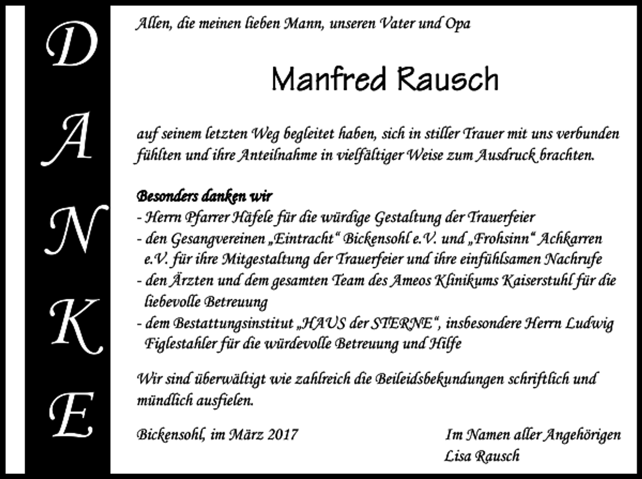 <p>D<br />A<br />N<br />K<br />E</p><p>Allen, die meinen lieben Mann, unseren Vater und Opa</p><p>auf seinem letzten Weg begleitet haben, sich in stiller Trauer mit uns verbunden<br />fühlten und ihre Anteilnahme in vielfältiger Weise zum Ausdruck brachten.<br />Besonders danken wir<br />- Herrn Pfarrer Häfele für die würdige Gestaltung der Trauerfeier<br />- den Gesangvereinen „Eintracht“ Bickensohl e.V. und „Frohsinn“ Achkarren<br />e.V. für ihre Mitgestaltung der Trauerfeier und ihre einfühlsamen Nachrufe<br />- den Ärzten und dem gesamten Team des Ameos Klinikums Kaiserstuhl für die<br />liebevolle Betreuung<br />- dem Bestattungsinstitut „HAUS der STERNE“, insbesondere Herrn Ludwig<br />Figlestahler für die würdevolle Betreuung und Hilfe<br />Wir sind überwältigt wie zahlreich die Beileidsbekundungen schriftlich und<br />mündlich ausfielen.<br />Bickensohl, im März 2017</p><p>Im Namen aller Angehörigen<br />Lisa Rausch</p>