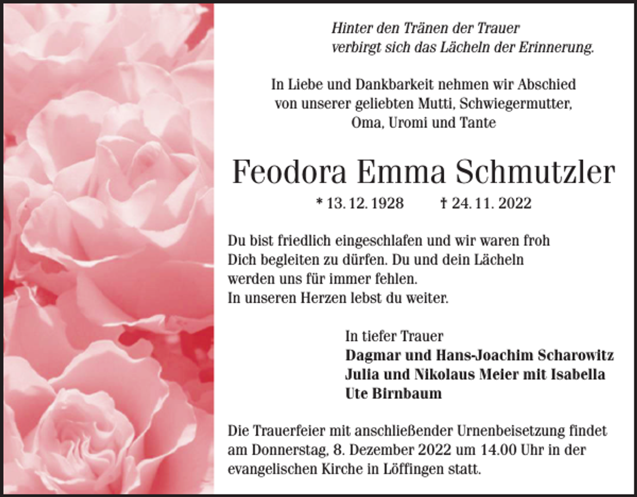 <p>Hinter<br />der Trauer<br />Trauer<br />Hinter den<br />den Tränen<br />Tränen der<br />verbirgt<br />sich<br />das<br />Lächeln<br />verbirgt sich das Lächeln der<br />der Erinnerung.<br />Erinnerung.<br />In Liebe und Dankbarkeit nehmen wir Abschied<br />In Liebe und Dankbarkeit nehmen wir Abschied<br />von<br />Schwiegermutter,<br />vonunserer<br />unserergeliebten<br />geliebten Mutti,<br />Mutti, Schwiegermutter,<br />Oma,<br />undTante<br />Tante<br />Oma,Uromi<br />Uromi und</p><p>Feodora Emma Schmutzler</p><p>Feodora<br />Emma †Schmutzler<br />* 13.12.1928<br />24.11.2022</p><p>* 13. 12. 1928<br />† 24. 11. 2022<br />Du bist friedlich eingeschlafen und wir waren froh<br />Du<br />bistbegleiten<br />friedlich eingeschlafen<br />und<br />wirdein<br />waren<br />froh<br />Dich<br />zu dürfen. Du<br />und<br />Lächeln<br />Dich<br />begleiten<br />zu<br />dürfen.<br />Du<br />und<br />dein<br />Lächeln<br />werden uns für immer fehlen.<br />werden uns für immer fehlen.<br />In unseren Herzen lebst du weiter.<br />In unseren Herzen lebst du weiter.</p><p>In tiefer Trauer<br />In tiefer Trauer<br />Dagmar und Hans-Joachim Scharowitz<br />Dagmar und Hans-Joachim Scharowitz<br />Julia und<br />Meier<br />mitmit<br />Isabella<br />JuliaNikolaus<br />und Nikolaus<br />Meier<br />Isabella<br />Ute Birnbaum<br />Ute Birnbaum<br />Die Trauerfeier<br />Urnenbeisetzung<br />findet<br />Die<br />Trauerfeiermit<br />mitanschließender<br />anschließender<br />Urnenbeisetzung<br />am Donnerstag,<br />8. Dezember<br />2022 um<br />findet<br />am Donnerstag,<br />8.12.2022<br />um14.00<br />14.00 Uhr<br />Uhrin der<br />evangelischen<br />Kirche inKirche<br />Löffingen<br />statt.<br />in<br />der evangelischen<br />in Löffingen<br />statt.</p>