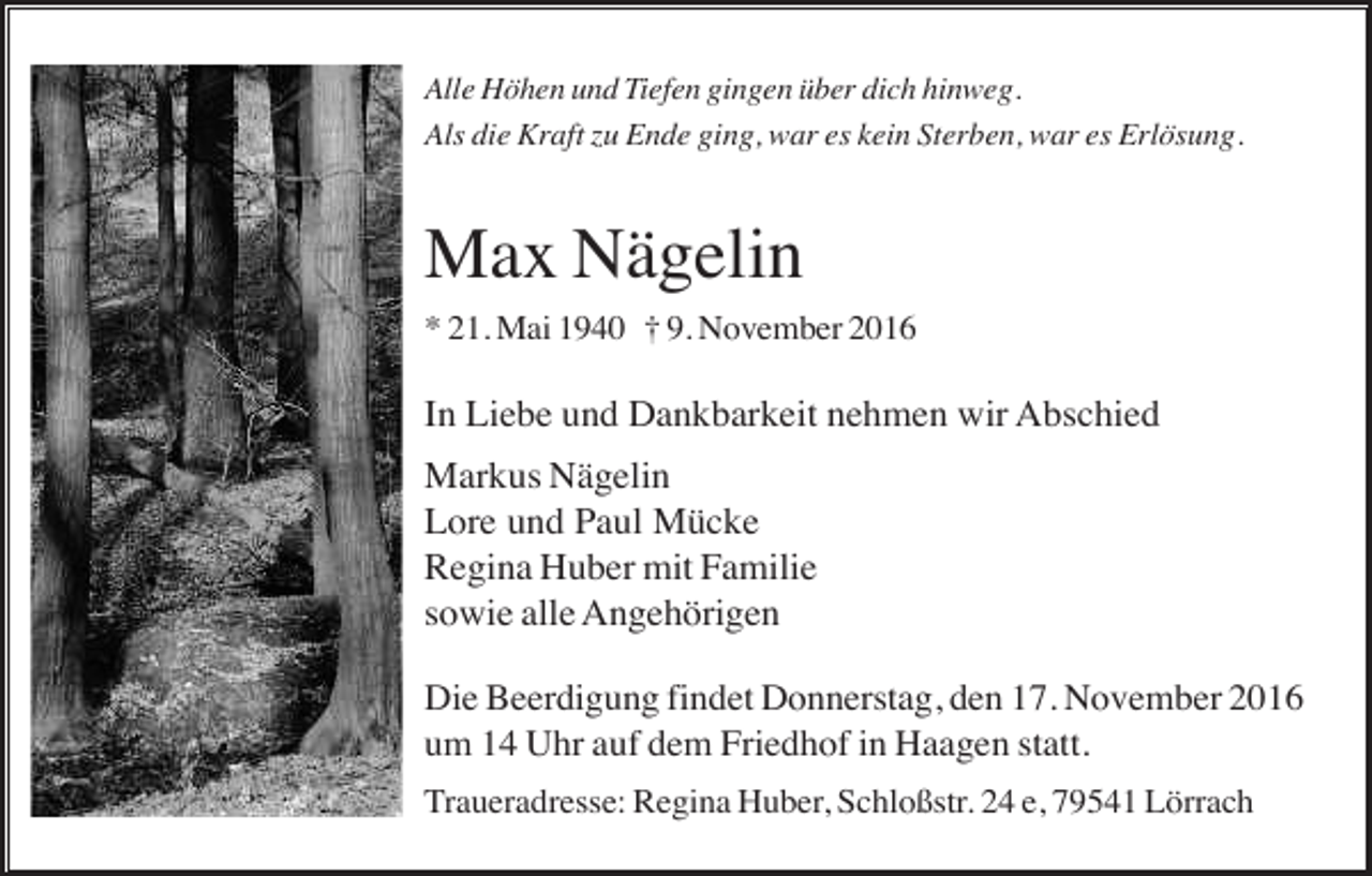 <p>Alle Höhen und Tiefen gingen über dich hinweg.<br />Als die Kraft zu Ende ging, war es kein Sterben, war es Erlösung.</p><p>Max Nägelin<br />* 21. Mai 1940 † 9. November 2016</p><p>In Liebe und Dankbarkeit nehmen wir Abschied<br />Markus Nägelin<br />Lore und Paul Mücke<br />Regina Huber mit Familie<br />sowie alle Angehörigen<br />Die Beerdigung findet Donnerstag, den 17. November 2016<br />um 14 Uhr auf dem Friedhof in Haagen statt.<br />Traueradresse: Regina Huber, Schloßstr. 24 e, 79541 Lörrach</p>