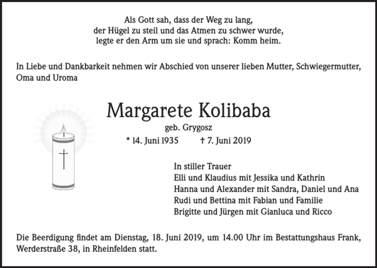<p>Als Gott sah, dass der Weg zu lang,<br />der Hügel zu steil und das Atmen zu schwer wurde,<br />legte er den Arm um sie und sprach: Komm heim.<br />In Liebe und Dankbarkeit nehmen wir Abschied von unserer lieben Mutter, Schwiegermutter,<br />Oma und Uroma</p><p>Margarete Kolibaba<br />geb. Grygosz<br />* l4. Juni l935<br />† 7. Juni 2019</p><p>In stiller Trauer<br />Elli und Klaudius mit Jessika und Kathrin<br />Hanna und Alexander mit Sandra, Daniel und Ana<br />Rudi und Bettina mit Fabian und Familie<br />Brigitte und Jürgen mit Gianluca und Ricco<br />Die Beerdigung findet am Dienstag, 18. Juni 2019, um 14.00 Uhr im Bestattungshaus Frank,<br />Werderstraße 38, in Rheinfelden statt.</p>