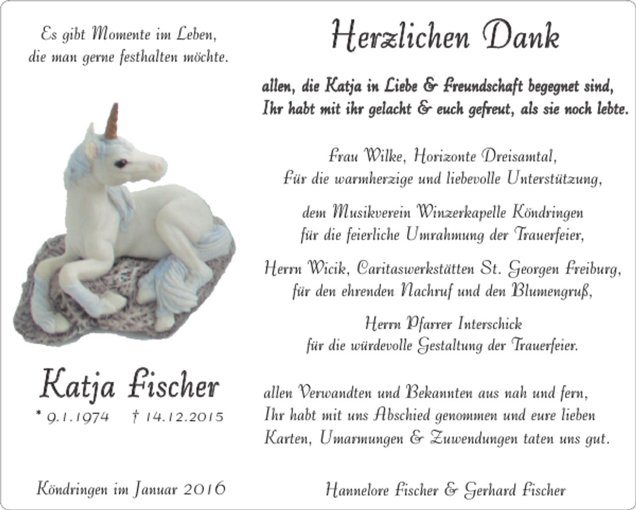 <p>Es gibt Momente im Leben,<br />die man gerne festhalten möchte.</p><p>Herzlichen Dank<br />allen, die Katja in Liebe &amp; Freundschaft begegnet sind,<br />Ihr habt mit ihr gelacht &amp; euch gefreut, als sie noch lebte.<br />Frau Wilke, Horizonte Dreisamtal,<br />Für die warmherzige und liebevolle Unterstützung,<br />dem Musikverein Winzerkapelle Köndringen<br />für die feierliche Umrahmung der Trauerfeier,<br />Herrn Wicik, Caritaswerkstätten St. Georgen Freiburg,<br />für den ehrenden Nachruf und den Blumengruß,</p><p>Katja Fischer</p><p>* 9.1.1974</p><p>† 14.12.2015</p><p>Köndringen im Januar 2016</p><p>Herrn Pfarrer Interschick<br />für die würdevolle Gestaltung der Trauerfeier.</p><p>allen Verwandten und Bekannten aus nah und fern,<br />Ihr habt mit uns Abschied genommen und eure lieben<br />Karten, Umarmungen &amp; Zuwendungen taten uns gut.<br />Hannelore Fischer &amp; Gerhard Fischer</p>