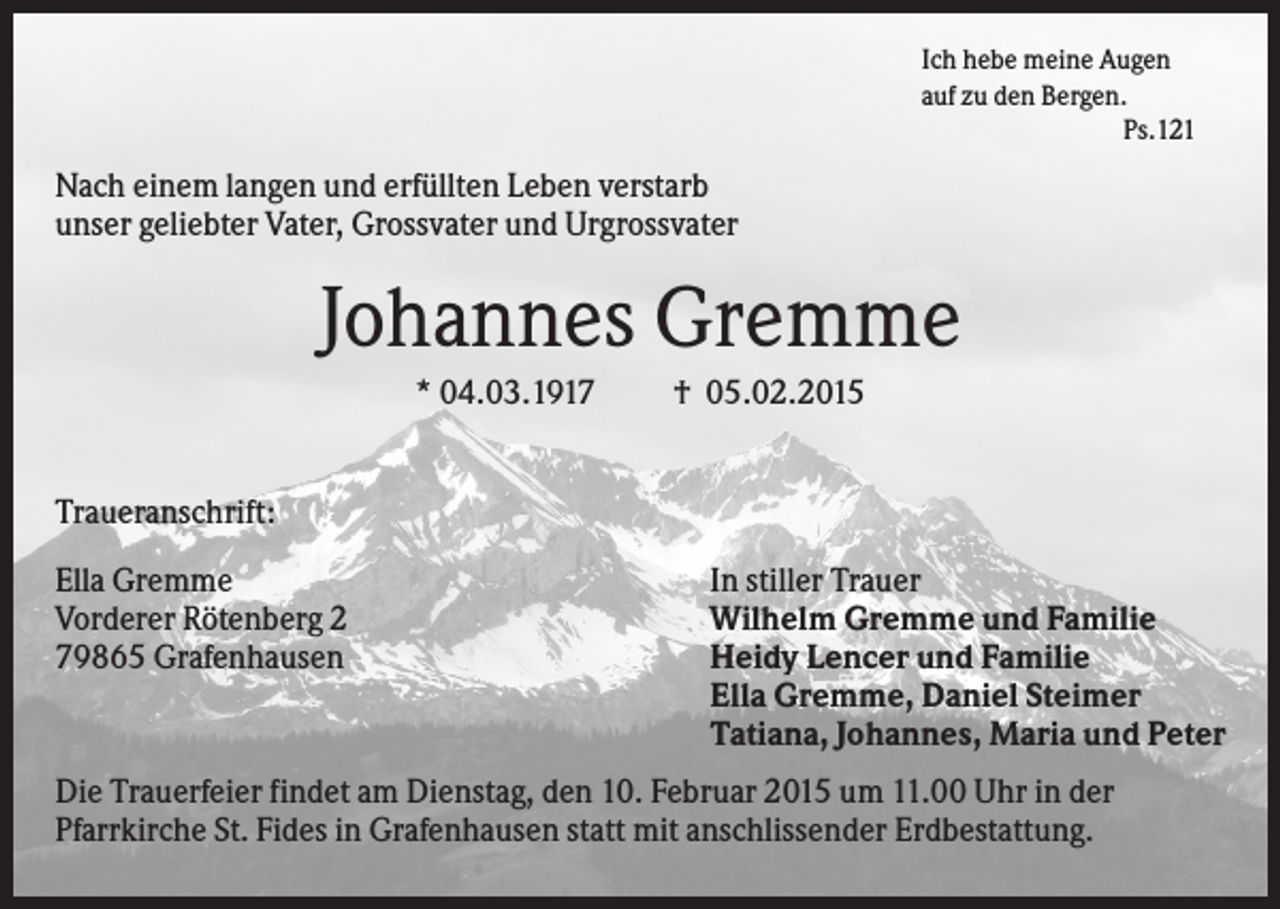 <p>Ich hebe meine Augen<br />auf zu den Bergen.<br />Ps.121</p><p>Nach einem langen und erfüllten Leben verstarb<br />unser geliebter Vater, Grossvater und Urgrossvater</p><p>Johannes Gremme<br />* 04.03.1917</p><p>† 05.02.2015</p><p>Traueranschrift:<br />Ella Gremme<br />Vorderer Rötenberg 2<br />79865 Grafenhausen</p><p>In stiller Trauer<br />Wilhelm Gremme und Familie<br />Heidy Lencer und Familie<br />Ella Gremme, Daniel Steimer<br />Tatiana, Johannes, Maria und Peter</p><p>Die Trauerfeier findet am Dienstag, den 10. Februar 2015 um 11.00 Uhr in der<br />Pfarrkirche St. Fides in Grafenhausen statt mit anschlissender Erdbestattung.</p>