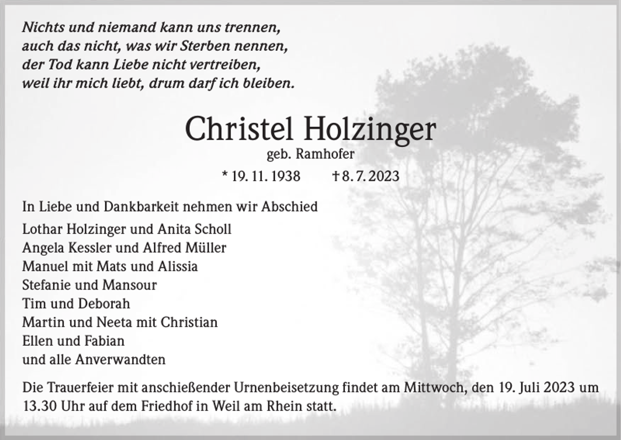 <p>Nichts und niemand kann uns trennen,<br />auch das nicht, was wir Sterben nennen,<br />der Tod kann Liebe nicht vertreiben,<br />weil ihr mich liebt, drum darf ich bleiben.</p><p>Christel Holzinger<br />geb. Ramhofer<br />* 19. 11. 1938 † 8. 7. 2023</p><p>In Liebe und Dankbarkeit nehmen wir Abschied<br />Lothar Holzinger und Anita Scholl<br />Angela Kessler und Alfred Müller<br />Manuel mit Mats und Alissia<br />Stefanie und Mansour<br />Tim und Deborah<br />Martin und Neeta mit Christian<br />Ellen und Fabian<br />und alle Anverwandten<br />Die Trauerfeier mit anschießender Urnenbeisetzung findet am Mittwoch, den 19. Juli 2023 um<br />13.30 Uhr auf dem Friedhof in Weil am Rhein statt.</p>