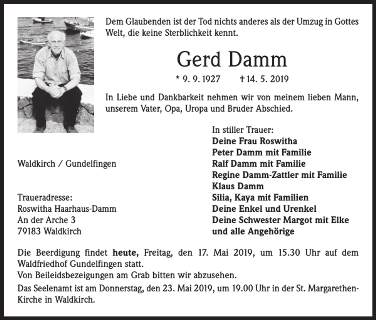 <p>Dem Glaubenden ist der Tod nichts anderes als der Umzug in Gottes<br />Welt, die keine Sterblichkeit kennt.</p><p>Gerd Damm<br />* 9. 9. 1927 † 14. 5. 2019<br />In Liebe und Dankbarkeit nehmen wir von meinem lieben Mann,<br />unserem Vater, Opa, Uropa und Bruder Abschied.</p><p>Waldkirch / Gundelfingen</p><p>Traueradresse:<br />Roswitha Haarhaus-Damm<br />An der Arche 3<br />79183 Waldkirch</p><p>In stiller Trauer:<br />Deine Frau Roswitha<br />Peter Damm mit Familie<br />Ralf Damm mit Familie<br />Regine Damm-Zattler mit Familie<br />Klaus Damm<br />Silia, Kaya mit Familien<br />Deine Enkel und Urenkel<br />Deine Schwester Margot mit Elke<br />und alle Angehörige</p><p>Die Beerdigung findet heute, Freitag, den 17. Mai 2019, um 15.30 Uhr auf dem<br />Wald­friedhof Gundelfingen statt.<br />Von Beileidsbezeigungen am Grab bitten wir abzusehen.<br />Das Seelenamt ist am Donnerstag, den 23. Mai 2019, um 19.00 Uhr in der St. MargarethenKirche in Waldkirch.</p>