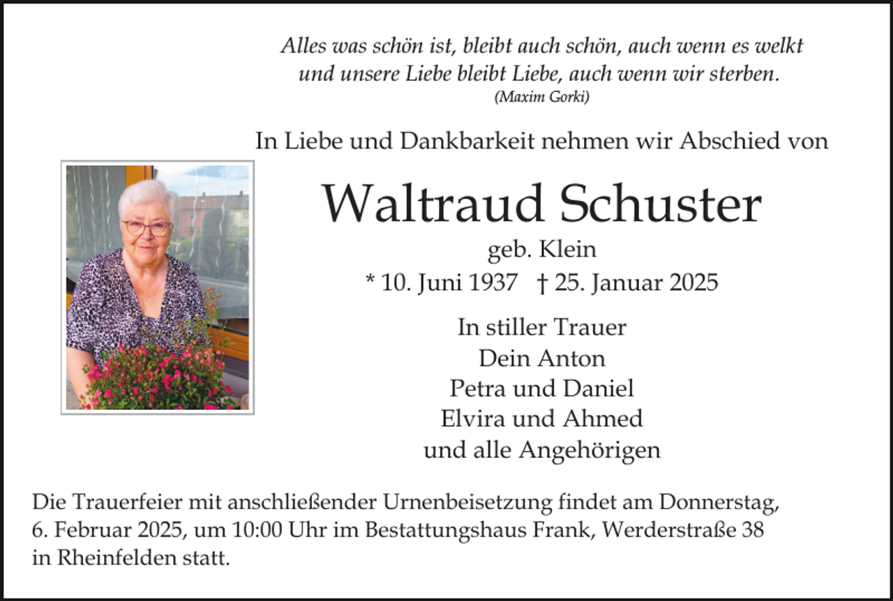 <p>Alles was schön ist, bleibt auch schön, auch wenn es welkt<br />und unsere Liebe bleibt Liebe, auch wenn wir sterben.<br />(Maxim Gorki)</p><p>In Liebe und Dankbarkeit nehmen wir Abschied von</p><p>Waltraud Schuster<br />geb. Klein<br />* 10. Juni 1937 † 25. Januar 2025<br />In stiller Trauer<br />Dein Anton<br />Petra und Daniel<br />Elvira und Ahmed<br />und alle Angehörigen<br />Die Trauerfeier mit anschließender Urnenbeisetzung findet am Donnerstag,<br />6. Februar 2025, um 10:00 Uhr im Bestattungshaus Frank, Werderstraße 38<br />in Rheinfelden statt.</p>