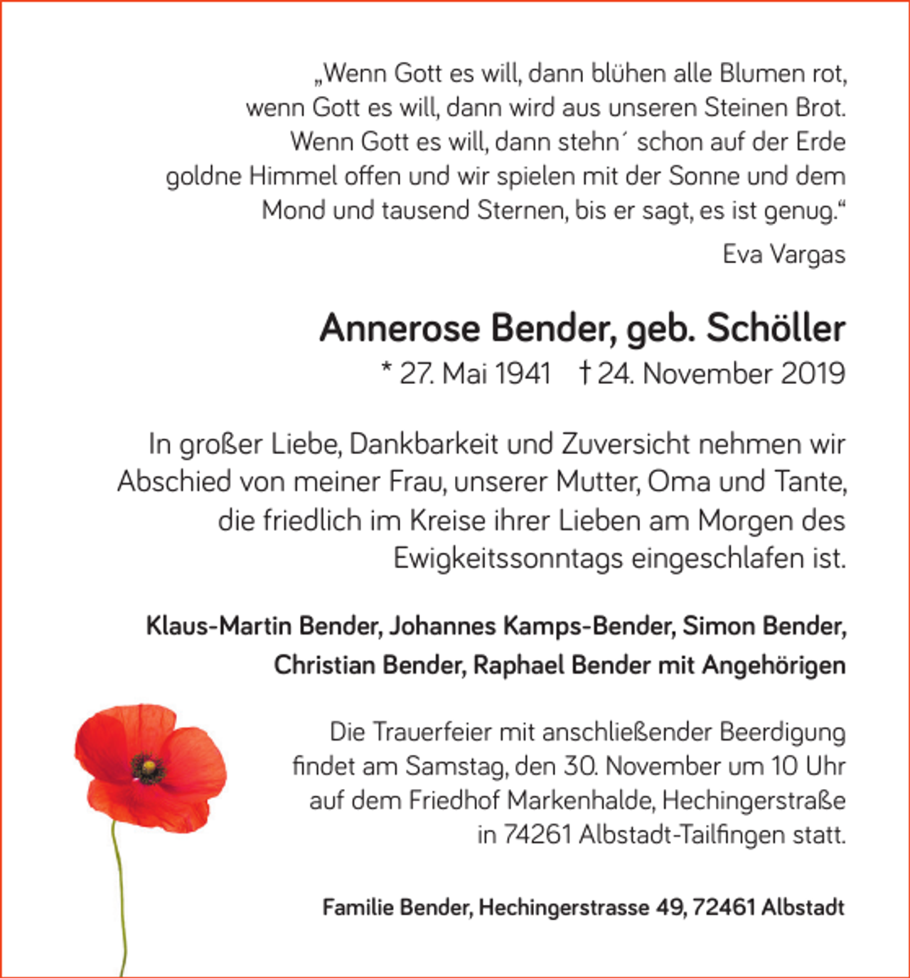 <p>„Wenn Gott es will, dann blühen alle Blumen rot,<br />wenn Gott es will, dann wird aus unseren Steinen Brot.<br />Wenn Gott es will, dann stehn´ schon auf der Erde<br />goldne Himmel offen und wir spielen mit der Sonne und dem<br />Mond und tausend Sternen, bis er sagt, es ist genug.“<br />Eva Vargas</p><p>Annerose Bender, geb. Schöller<br />* 27. Mai 1941</p><p>24. November 2019</p><p>In großer Liebe, Dankbarkeit und Zuversicht nehmen wir<br />Abschied von meiner Frau, unserer Mutter, Oma und Tante,<br />die friedlich im Kreise ihrer Lieben am Morgen des<br />Ewigkeitssonntags eingeschlafen ist.<br />Klaus-Martin Bender, Johannes Kamps-Bender, Simon Bender,<br />Christian Bender, Raphael Bender mit Angehörigen<br />Die Trauerfeier mit anschließender Beerdigung<br />findet am Samstag, den 30. November um 10 Uhr<br />auf dem Friedhof Markenhalde, Hechingerstraße<br />in 74261 Albstadt-Tailfingen statt.<br />Familie Bender, Hechingerstrasse 49, 72461 Albstadt</p>