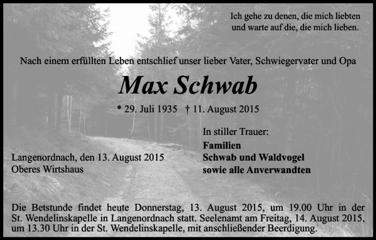 <p>Ich gehe zu denen, die mich liebten<br />und warte auf die, die mich lieben.</p><p>Nach einem erfüllten Leben entschlief unser lieber Vater, Schwiegervater und Opa</p><p>Max Schwab</p><p>* 29. Juli 1935 † 11. August 2015</p><p>Langenordnach, den 13. August 2015<br />Oberes Wirtshaus</p><p>In stiller Trauer:<br />Familien<br />Schwab und Waldvogel<br />sowie alle Anverwandten</p><p>Die Betstunde findet heute Donnerstag, 13. August 2015, um 19.00 Uhr in der<br />St. Wendelinskapelle in Langenordnach statt. Seelenamt am Freitag, 14. August 2015,<br />um 13.30 Uhr in der St. Wendelinskapelle, mit anschließender Beerdigung.</p>