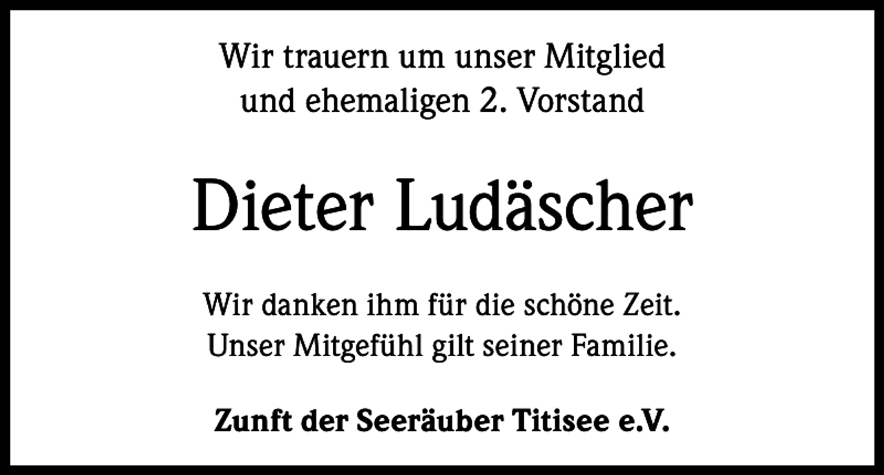 <p>Wir trauern um unser Mitglied<br />und ehemaligen 2. Vorstand</p><p>Dieter Ludäscher<br />Wir danken ihm für die schöne Zeit.<br />Unser Mitgefühl gilt seiner Familie.<br />Zunft der Seeräuber Titisee e.V.</p>