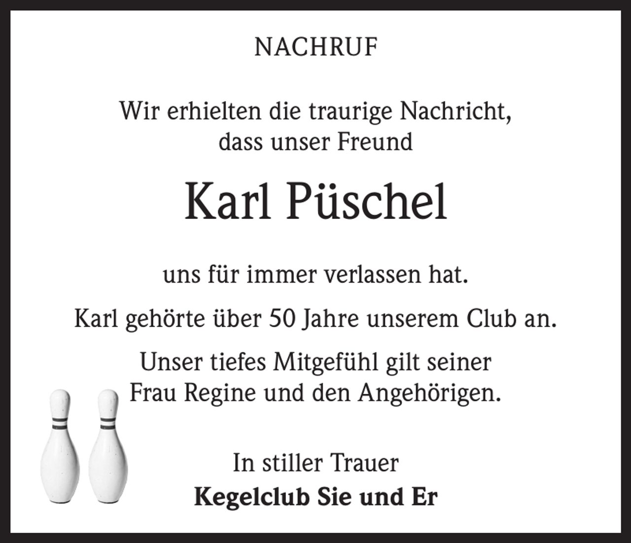 <p>NACHRUF<br />Wir erhielten die traurige Nachricht,<br />dass unser Freund</p><p>Karl Püschel<br />uns für immer verlassen hat.<br />Karl gehörte über 50 Jahre unserem Club an.<br />Unser tiefes Mitgefühl gilt seiner<br />Frau Regine und den Angehörigen.<br />In stiller Trauer<br />Kegelclub Sie und Er</p>