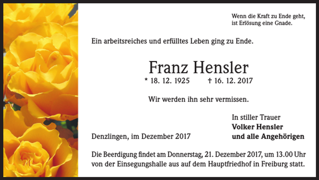 <p>Wenn die Kraft zu Ende geht,<br />ist Erlösung eine Gnade.</p><p>Ein arbeitsreiches und erfülltes Leben ging zu Ende.</p><p>Franz Hensler</p><p>* 18. 12. 1925</p><p>† 16. 12. 2017</p><p>Wir werden ihn sehr vermissen.</p><p>Denzlingen, im Dezember 2017</p><p>In stiller Trauer<br />Volker Hensler<br />und alle Angehörigen</p><p>Die Beerdigung findet am Donnerstag, 21. Dezember 2017, um 13.00 Uhr<br />von der Einsegungshalle aus auf dem Hauptfriedhof in Freiburg statt.</p>