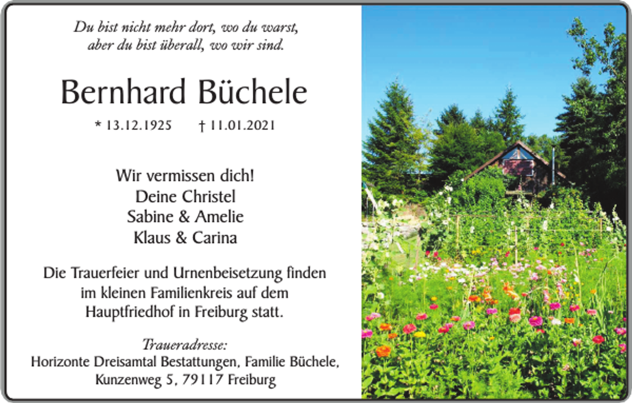 <p>Du bist nicht mehr dort, wo du warst,<br />aber du bist überall, wo wir sind.</p><p>Bernhard Büchele<br />* 13.12.1925</p><p>† 11.01.2021</p><p>Wir vermissen dich!<br />Deine Christel<br />Sabine &amp; Amelie<br />Klaus &amp; Carina<br />Die Trauerfeier und Urnenbeisetzung finden<br />im kleinen Familienkreis auf dem<br />Hauptfriedhof in Freiburg statt.<br />Traueradresse:</p><p>Horizonte Dreisamtal Bestattungen, Familie Büchele,<br />Kunzenweg 5, 79117 Freiburg</p>