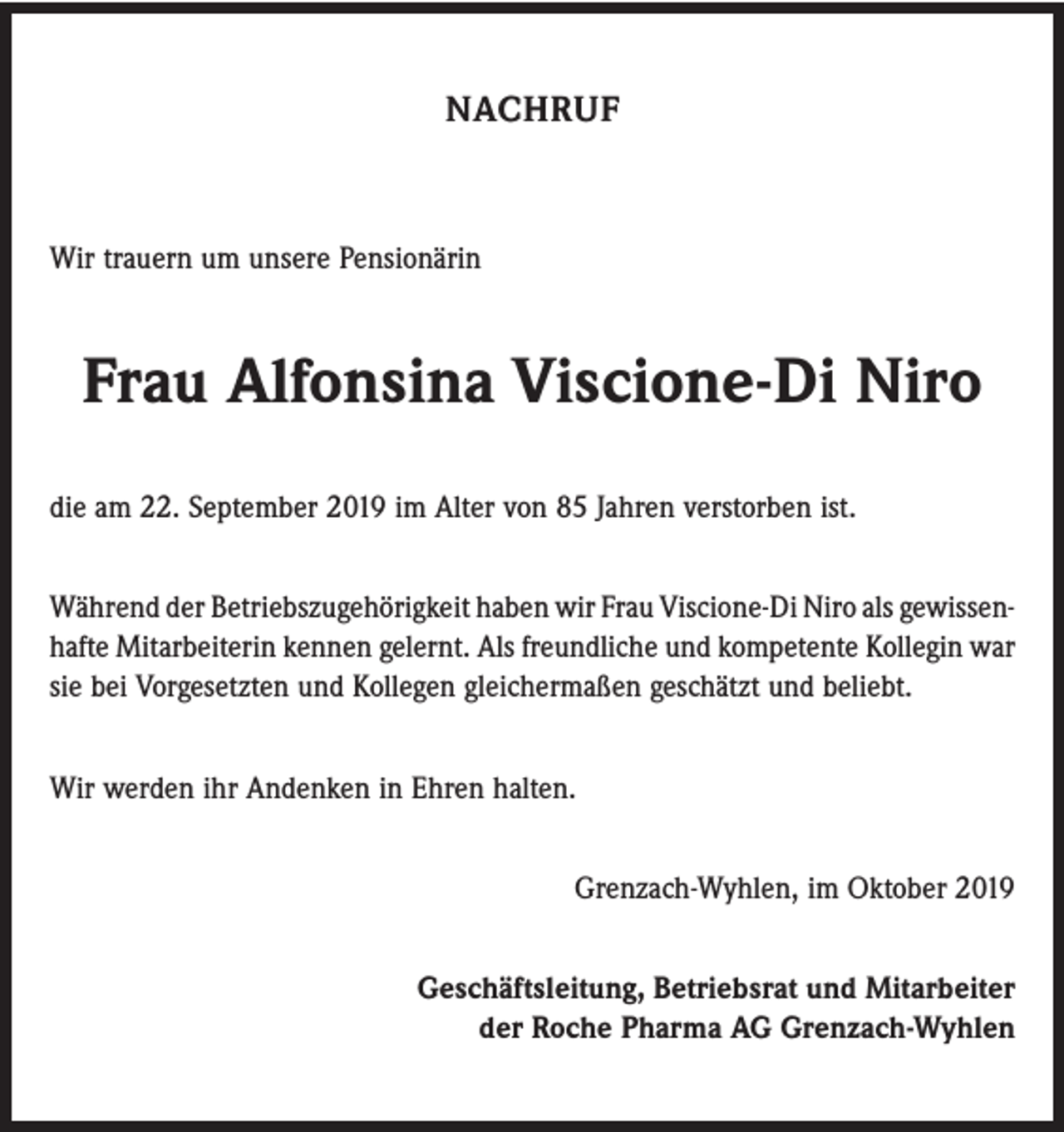 <p>NACHRUF</p><p>Wir trauern um unsere Pensionärin</p><p>Frau Alfonsina Viscione-Di Niro<br />die am 22. September 2019 im Alter von 85 Jahren verstorben ist.<br />Während der Betriebszugehörigkeit haben wir Frau Viscione-Di Niro als gewissen­<br />hafte Mitarbeiterin kennen gelernt. Als freundliche und kompetente Kollegin war<br />sie bei Vorgesetzten und Kollegen gleichermaßen geschätzt und beliebt.<br />Wir werden ihr Andenken in Ehren halten.<br />Grenzach-Wyhlen, im Oktober 2019<br />Geschäftsleitung, Betriebsrat und Mitarbeiter<br />der Roche Pharma AG Grenzach-Wyhlen</p>