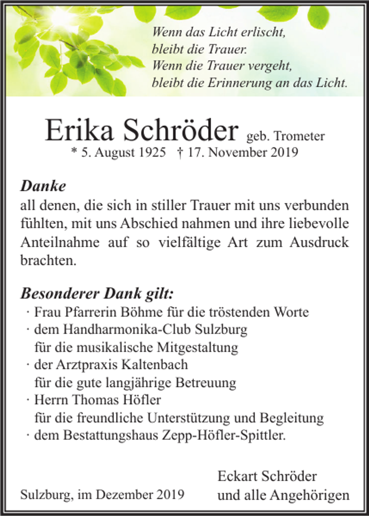 <p>Wenn das Licht erlischt,<br />bleibt die Trauer.<br />Wenn die Trauer vergeht,<br />bleibt die Erinnerung an das Licht.</p><p>Erika Schröder geb. Trometer<br />* 5. August 1925 † 17. November 2019</p><p>Danke</p><p>all denen, die sich in stiller Trauer mit uns verbunden<br />fühlten, mit uns Abschied nahmen und ihre liebevolle<br />Anteilnahme auf so vielfältige Art zum Ausdruck<br />brachten.</p><p>Besonderer Dank gilt:</p><p>∙ Frau Pfarrerin Böhme für die tröstenden Worte<br />∙ dem Handharmonika-Club Sulzburg<br />für die musikalische Mitgestaltung<br />∙ der Arztpraxis Kaltenbach<br />für die gute langjährige Betreuung<br />∙ Herrn Thomas Höfler<br />für die freundliche Unterstützung und Begleitung<br />∙ dem Bestattungshaus Zepp-Höfler-Spittler.</p><p>Sulzburg, im Dezember 2019</p><p>Eckart Schröder<br />und alle Angehörigen</p>