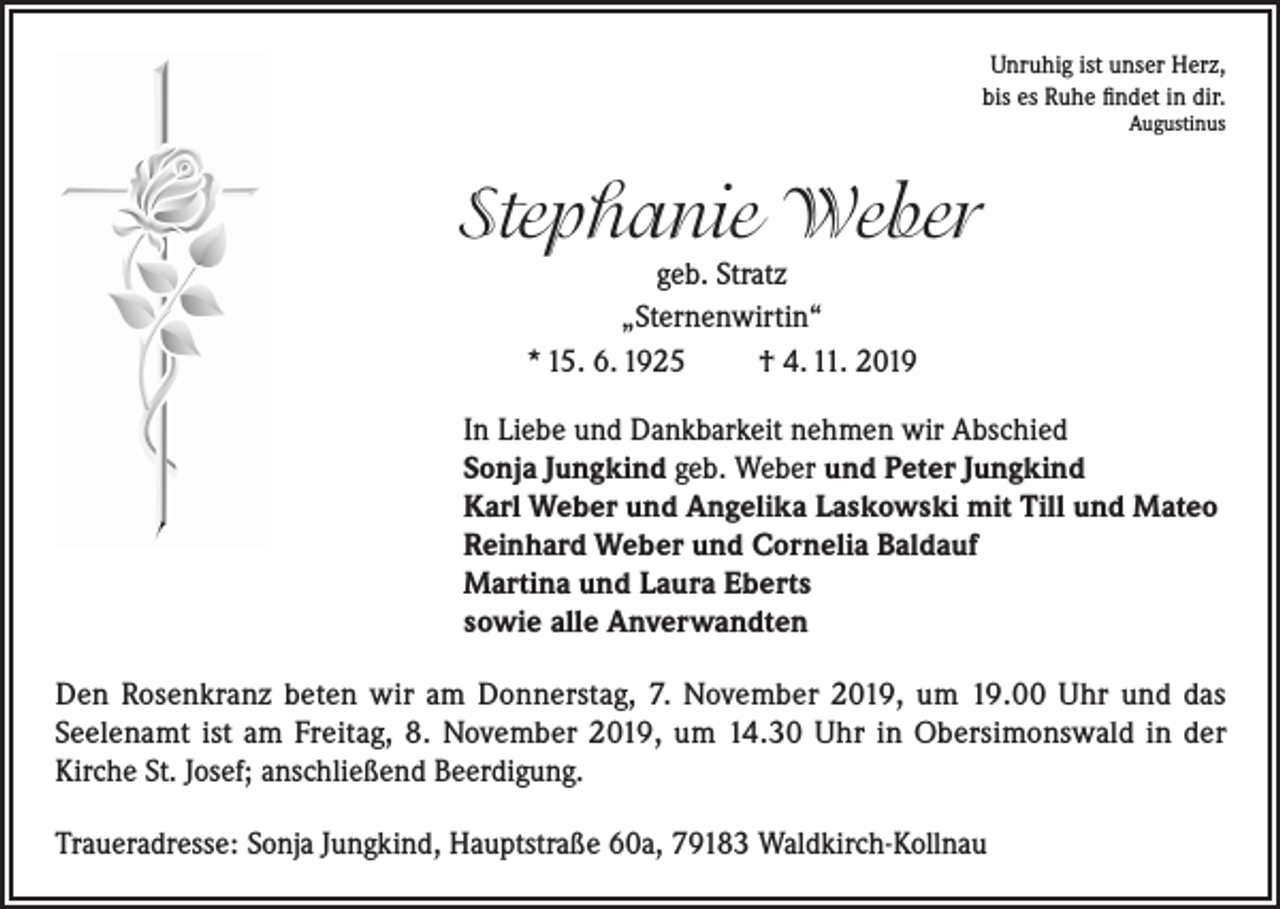 <p>Unruhig ist unser Herz,<br />bis es Ruhe findet in dir.<br />Augustinus</p><p>Stephanie Weber<br />geb. Stratz<br />„Sternenwirtin“<br />* 15. 6. 1925<br />† 4. 11. 2019<br />In Liebe und Dankbarkeit nehmen wir Abschied<br />Sonja Jungkind geb. Weber und Peter Jungkind<br />Karl Weber und Angelika Laskowski mit Till und Mateo<br />Reinhard Weber und Cornelia Baldauf<br />Martina und Laura Eberts<br />sowie alle Anverwandten<br />Den Rosenkranz beten wir am Donnerstag, 7. November 2019, um 19.00 Uhr und das<br />Seelenamt ist am Freitag, 8. November 2019, um 14.30 Uhr in Obersimonswald in der<br />Kirche St. Josef; anschließend Beerdigung.<br />Traueradresse: Sonja Jungkind, Hauptstraße 60a, 79183 Waldkirch-Kollnau</p>