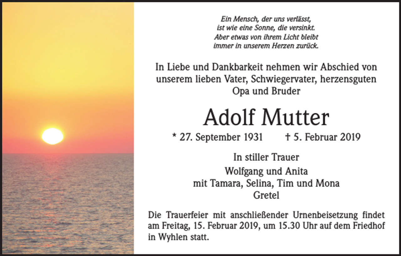 <p>Ein Mensch, der uns verlässt,<br />ist wie eine Sonne, die versinkt.<br />Aber etwas von ihrem Licht bleibt<br />immer in unserem Herzen zurück.</p><p>In Liebe und Dankbarkeit nehmen wir Abschied von<br />unserem lieben Vater, Schwiegervater, herzensguten<br />Opa und Bruder</p><p>Adolf Mutter</p><p>* 27. September 1931 † 5. Februar 2019<br />In stiller Trauer<br />Wolfgang und Anita<br />mit Tamara, Selina, Tim und Mona<br />Gretel<br />Die Trauerfeier mit anschließender Urnenbeisetzung findet<br />am Freitag, 15. Februar 2019, um 15.30 Uhr auf dem Friedhof<br />in Wyhlen statt.</p>