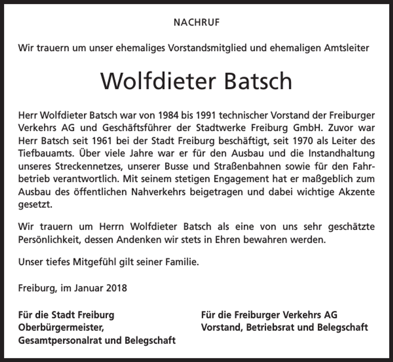 <p>NACHRUF<br />Wir trauern um unser ehemaliges Vorstandsmitglied und ehemaligen Amtsleiter</p><p>Wolfdieter Batsch<br />Herr Wolfdieter Batsch war von 1984 bis 1991 technischer Vorstand der Freiburger<br />Verkehrs AG und Geschäftsführer der Stadtwerke Freiburg GmbH. Zuvor war<br />Herr Batsch seit 1961 bei der Stadt Freiburg beschäftigt, seit 1970 als Leiter des<br />Tiefbauamts. Über viele Jahre war er für den Ausbau und die Instandhaltung<br />­unseres Streckennetzes, unserer Busse und Straßenbahnen sowie für den Fahr­<br />betrieb verantwortlich. Mit seinem stetigen Engagement hat er maßgeblich zum<br />Ausbau des öffentlichen Nahverkehrs beigetragen und dabei wichtige Akzente<br />gesetzt.<br />Wir trauern um Herrn Wolfdieter Batsch als eine von uns sehr geschätzte<br />­Persönlichkeit, dessen Andenken wir stets in Ehren bewahren werden.<br />Unser tiefes Mitgefühl gilt seiner Familie.<br />Freiburg, im Januar 2018<br />Für die Stadt Freiburg<br />Oberbürgermeister,<br />Gesamtpersonalrat und Belegschaft</p><p>Für die Freiburger Verkehrs AG<br />Vorstand, Betriebsrat und Belegschaft</p>