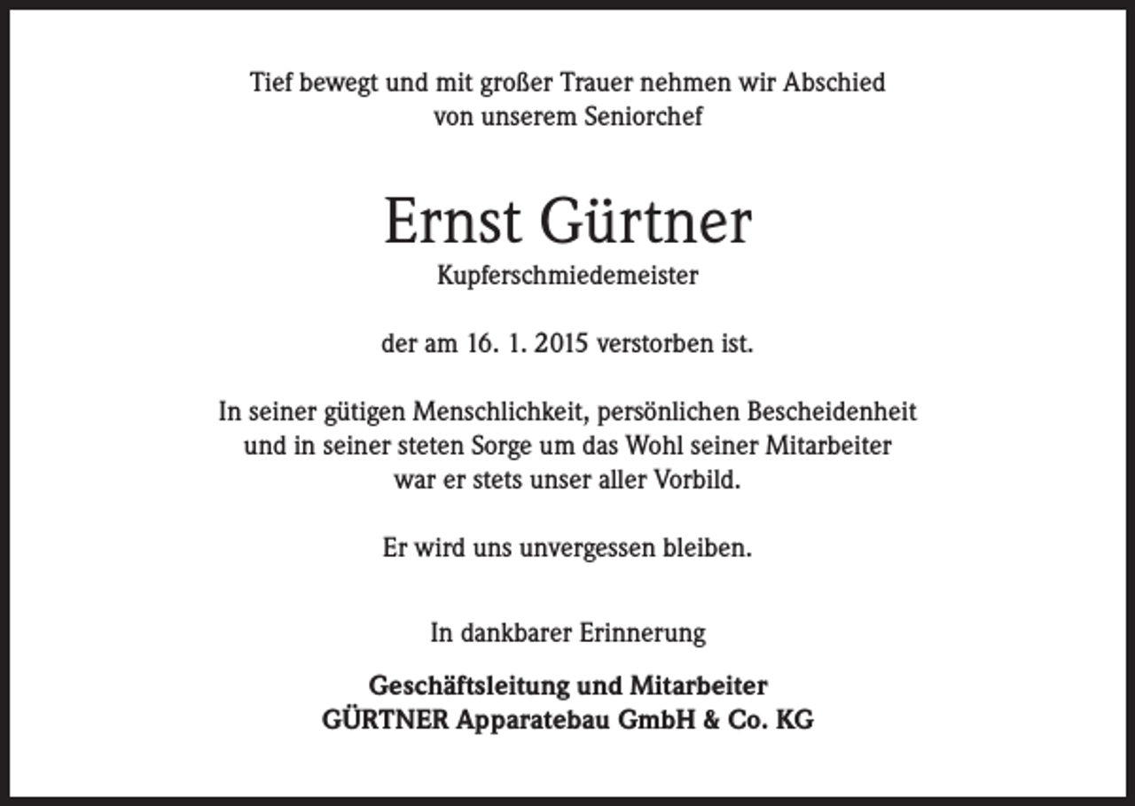 <p>Tief bewegt und mit großer Trauer nehmen wir Abschied<br />von unserem Seniorchef</p><p>Ernst Gürtner<br />Kupferschmiedemeister</p><p>der am 16. 1. 2015 verstorben ist.<br />In seiner gütigen Menschlichkeit, persönlichen Bescheidenheit<br />und in seiner steten Sorge um das Wohl seiner Mitarbeiter<br />war er stets unser aller Vorbild.<br />Er wird uns unvergessen bleiben.<br />In dankbarer Erinnerung<br />Geschäftsleitung und Mitarbeiter<br />GÜRTNER Apparatebau GmbH &amp; Co. KG</p>