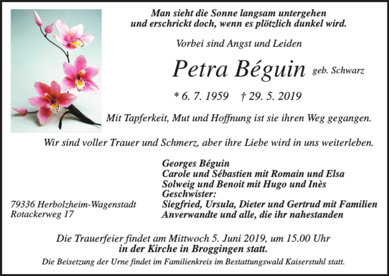 <p>Man sieht die Sonne langsam untergehen<br />und erschrickt doch, wenn es plötzlich dunkel wird.</p><p>Vorbei sind Angst und Leiden</p><p>Petra Béguin<br />* 6. 7. 1959</p><p>geb. Schwarz</p><p>† 29. 5. 2019</p><p>Mit Tapferkeit, Mut und Hoffnung ist sie ihren Weg gegangen.<br />Wir sind voller Trauer und Schmerz, aber ihre Liebe wird in uns weiterleben.</p><p>79336 Herbolzheim-Wagenstadt<br />Rotackerweg 17</p><p>Georges Béguin<br />Carole und Sébastien mit Romain und Elsa<br />Solweig und Benoit mit Hugo und Inès<br />Geschwister:<br />Siegfried, Ursula, Dieter und Gertrud mit Familien<br />Anverwandte und alle, die ihr nahestanden</p><p>Die Trauerfeier findet am Mittwoch 5. Juni 2019, um 15.00 Uhr<br />in der Kirche in Broggingen statt.<br />Die Beisetzung der Urne findet im Familienkreis im Bestattungswald Kaiserstuhl statt.</p>