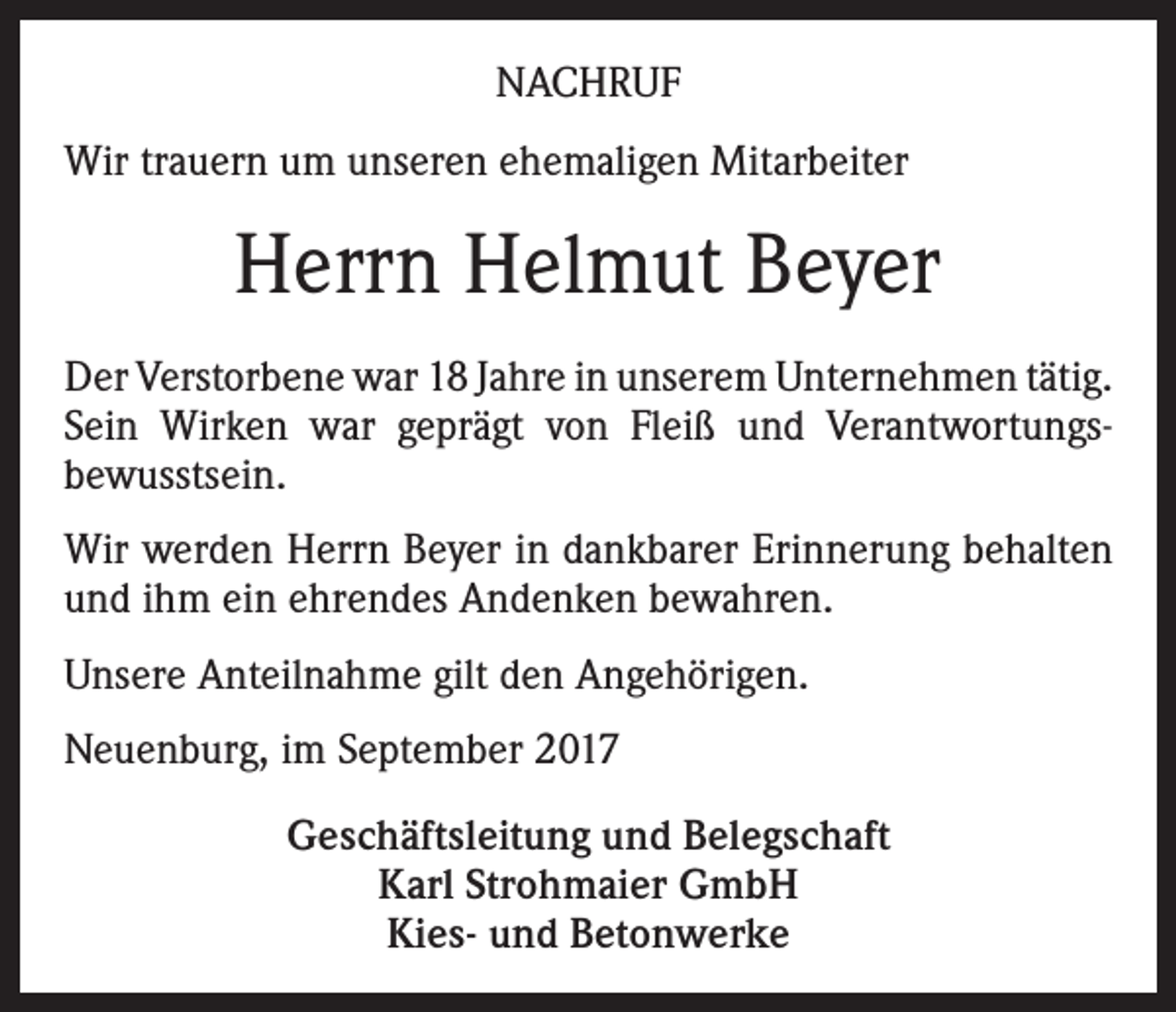 <p>NACHRUF<br />Wir trauern um unseren ehemaligen Mitarbeiter</p><p>Herrn Helmut Beyer<br />Der Verstorbene war 18 Jahre in unserem Unternehmen tätig.<br />Sein Wirken war geprägt von Fleiß und Verantwortungsbewusstsein.<br />Wir werden Herrn Beyer in dankbarer Erinnerung behalten<br />und ihm ein ehrendes Andenken bewahren.<br />Unsere Anteilnahme gilt den Angehörigen.<br />Neuenburg, im September 2017<br />Geschäftsleitung und Belegschaft<br />Karl Strohmaier GmbH<br />Kies- und Betonwerke</p>