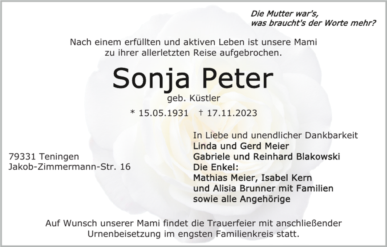<p>Nach einem erfüllten und aktiven Leben ist unsere Mami<br />zu ihrer allerletzten Reise aufgebrochen.</p><p>geb. Küstler<br />* 15.05.1931</p><p>† 17.11.2023<br />In Liebe und unendlicher Dankbarkeit</p><p>79331 Teningen<br />Jakob-Zimmermann-Str. 16</p><p>Auf Wunsch unserer Mami findet die Trauerfeier mit anschließender<br />Urnenbeisetzung im engsten Familienkreis statt.</p>
