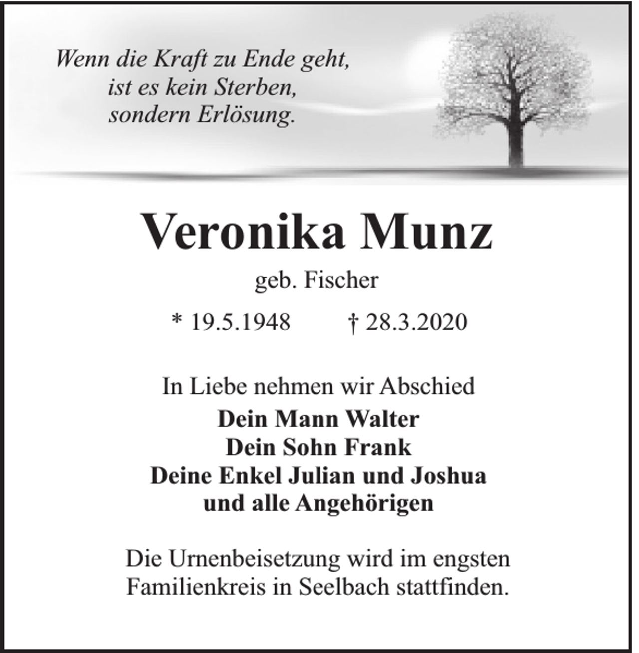 <p>Wenn die Kraft zu Ende geht,<br />ist es kein Sterben,<br />sondern Erlösung.</p><p>Veronika Munz<br />geb. Fischer<br />* 19.5.1948</p><p>† 28.3.2020</p><p>In Liebe nehmen wir Abschied<br />Dein Mann Walter<br />Dein Sohn Frank<br />Deine Enkel Julian und Joshua<br />und alle Angehörigen<br />Die Urnenbeisetzung wird im engsten<br />Familienkreis in Seelbach stattfinden.</p>