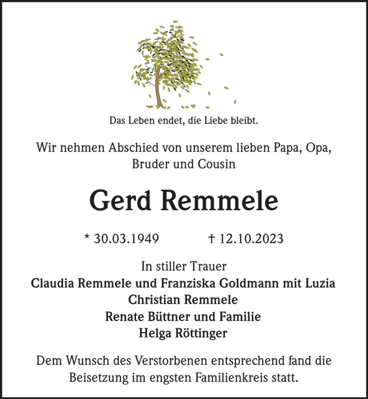 <p>Das Leben endet, die Liebe bleibt.</p><p>Wir nehmen Abschied von unserem lieben Papa, Opa,<br />Bruder und Cousin</p><p>Gerd Remmele<br />* 30.03.1949</p><p>† 12.10.2023</p><p>In stiller Trauer<br />Claudia Remmele und Franziska Goldmann mit Luzia<br />Christian Remmele<br />Renate Büttner und Familie<br />Helga Röttinger<br />Dem Wunsch des Verstorbenen entsprechend fand die<br />Beisetzung im engsten Familienkreis statt.</p>