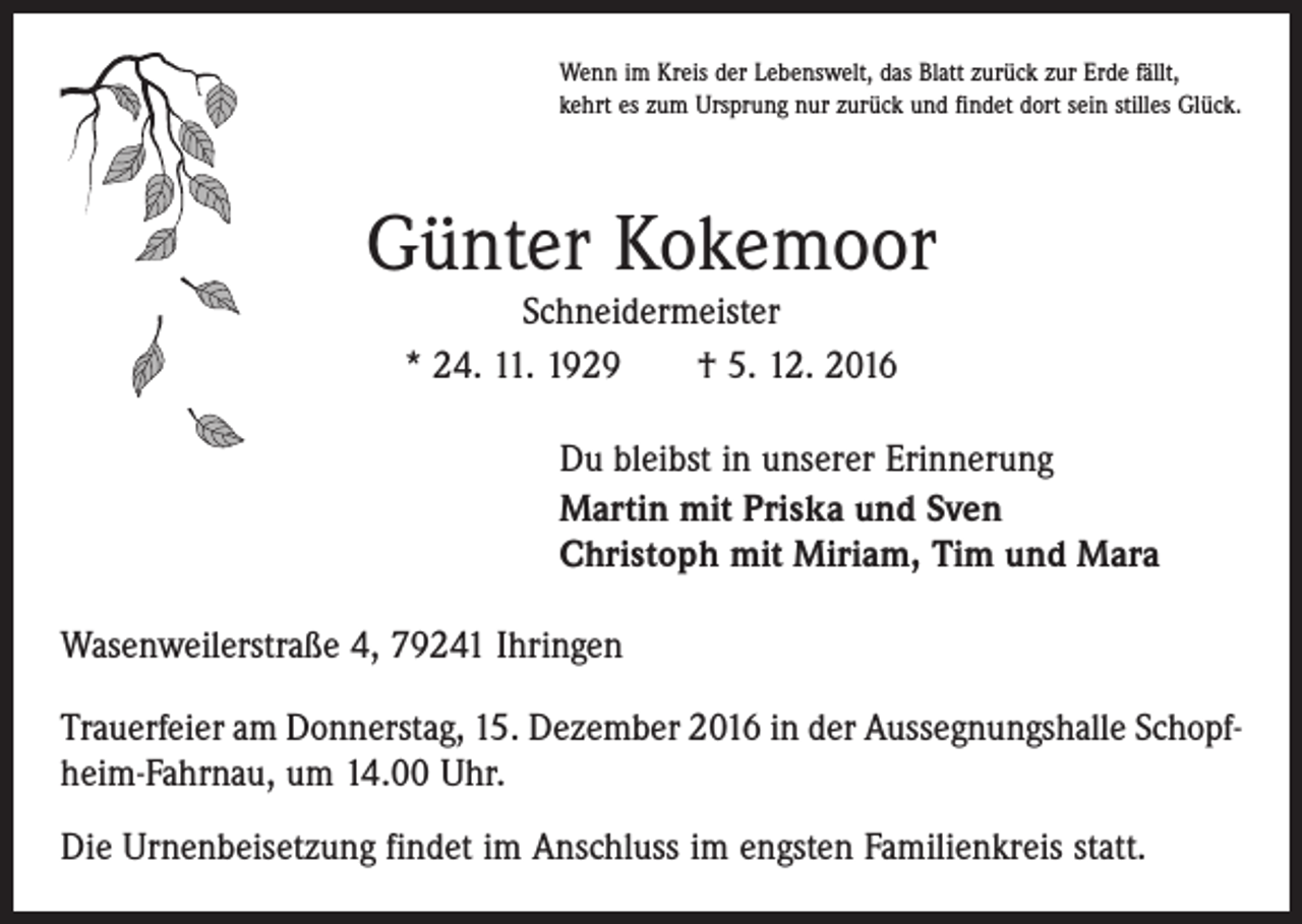 <p>Wenn im Kreis der Lebenswelt, das Blatt zurück zur Erde fällt,<br />kehrt es zum Ursprung nur zurück und findet dort sein stilles Glück.</p><p>Günter Kokemoor<br />Schneidermeister<br />* 24. 11. 1929 † 5. 12. 2016</p><p>Du bleibst in unserer Erinnerung<br />Martin mit Priska und Sven<br />Christoph mit Miriam, Tim und Mara<br />Wasenweilerstraße 4, 79241 Ihringen<br />Trauerfeier am Donnerstag, 15. Dezember 2016 in der Aussegnungshalle Schopfheim-Fahrnau, um 14.00 Uhr.<br />Die Urnenbeisetzung findet im Anschluss im engsten Familienkreis statt.</p>