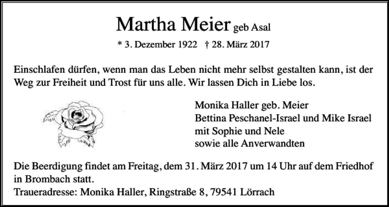 <p>Martha Meier geb Asal<br />* 3. Dezember 1922 † 28. März 2017</p><p>Einschlafen dürfen, wenn man das Leben nicht mehr selbst gestalten kann, ist der<br />Weg zur Freiheit und Trost für uns alle. Wir lassen Dich in Liebe los.<br />Monika Haller geb. Meier<br />Bettina Peschanel-Israel und Mike Israel<br />mit Sophie und Nele<br />sowie alle Anverwandten<br />Die Beerdigung findet am Freitag, dem 31. März 2017 um 14 Uhr auf dem Friedhof<br />in Brombach statt.<br />Traueradresse: Monika Haller, Ringstraße 8, 79541 Lörrach</p>