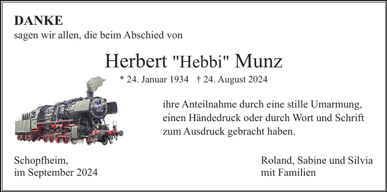 <p>DANKE<br />sagen wir allen, die beim Abschied von</p><p>Herbert "Hebbi" Munz<br />* 24. Januar 1934 † 24. August 2024</p><p>ihre Anteilnahme durch eine stille Umarmung,<br />einen Händedruck oder durch Wort und Schrift<br />zum Ausdruck gebracht haben.<br />Schopfheim,<br />im September 2024</p><p>Roland, Sabine und Silvia<br />mit Familien</p>