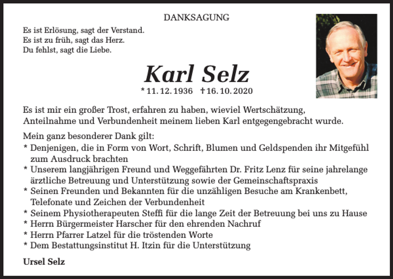 <p>DANKSAGUNG<br />Es ist Erlösung, sagt der Verstand.<br />Es ist zu früh, sagt das Herz.<br />Du fehlst, sagt die Liebe.</p><p>Karl Selz</p><p>* 11. 12. 1936 † 16. 10. 2020<br />Es ist mir ein großer Trost, erfahren zu haben, wieviel Wertschätzung,<br />Anteilnahme und Verbundenheit meinem lieben Karl entgegengebracht wurde.<br />Mein ganz besonderer Dank gilt:<br />* Denjenigen, die in Form von Wort, Schrift, Blumen und Geldspenden ihr Mitgefühl<br />zum Ausdruck brachten<br />* Unserem langjährigen Freund und Weggefährten Dr. Fritz Lenz für seine jahrelange<br />ärztliche Betreuung und Unterstützung sowie der Gemeinschaftspraxis<br />* Seinen Freunden und Bekannten für die unzähligen Besuche am Krankenbett,<br />Telefonate und Zeichen der Verbundenheit<br />* Seinem Physiotherapeuten Steffi für die lange Zeit der Betreuung bei uns zu Hause<br />* Herrn Bürgermeister Harscher für den ehrenden Nachruf<br />* Herrn Pfarrer Latzel für die tröstenden Worte<br />* Dem Bestattungsinstitut H. Itzin für die Unterstützung<br />Ursel Selz</p>