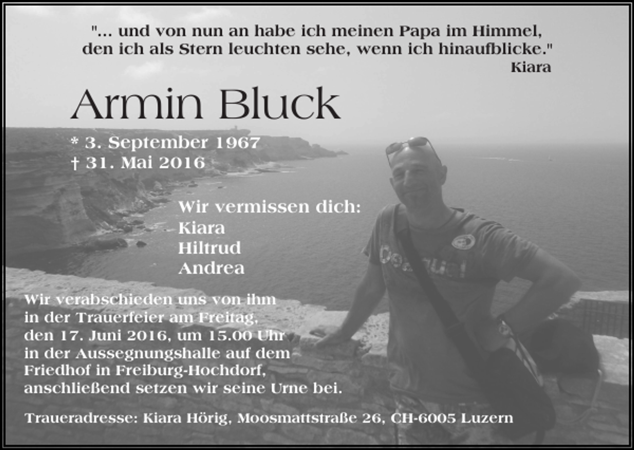 <p>"... und von nun an habe ich meinen Papa im Himmel,<br />den ich als Stern leuchten sehe, wenn ich hinaufblicke."<br />Kiara</p><p>Armin Bluck<br />* 3. September 1967<br />† 31. Mai 2016<br />Wir vermissen dich:<br />Kiara<br />Hiltrud<br />Andrea<br />Wir verabschieden uns von ihm<br />in der Trauerfeier am Freitag,<br />den 17. Juni 2016, um 15.00 Uhr<br />in der Aussegnungshalle auf dem<br />Friedhof in Freiburg-Hochdorf,<br />anschließend setzen wir seine Urne bei.<br />Traueradresse: Kiara Hörig, Moosmattstraße 26, CH-6005 Luzern</p>