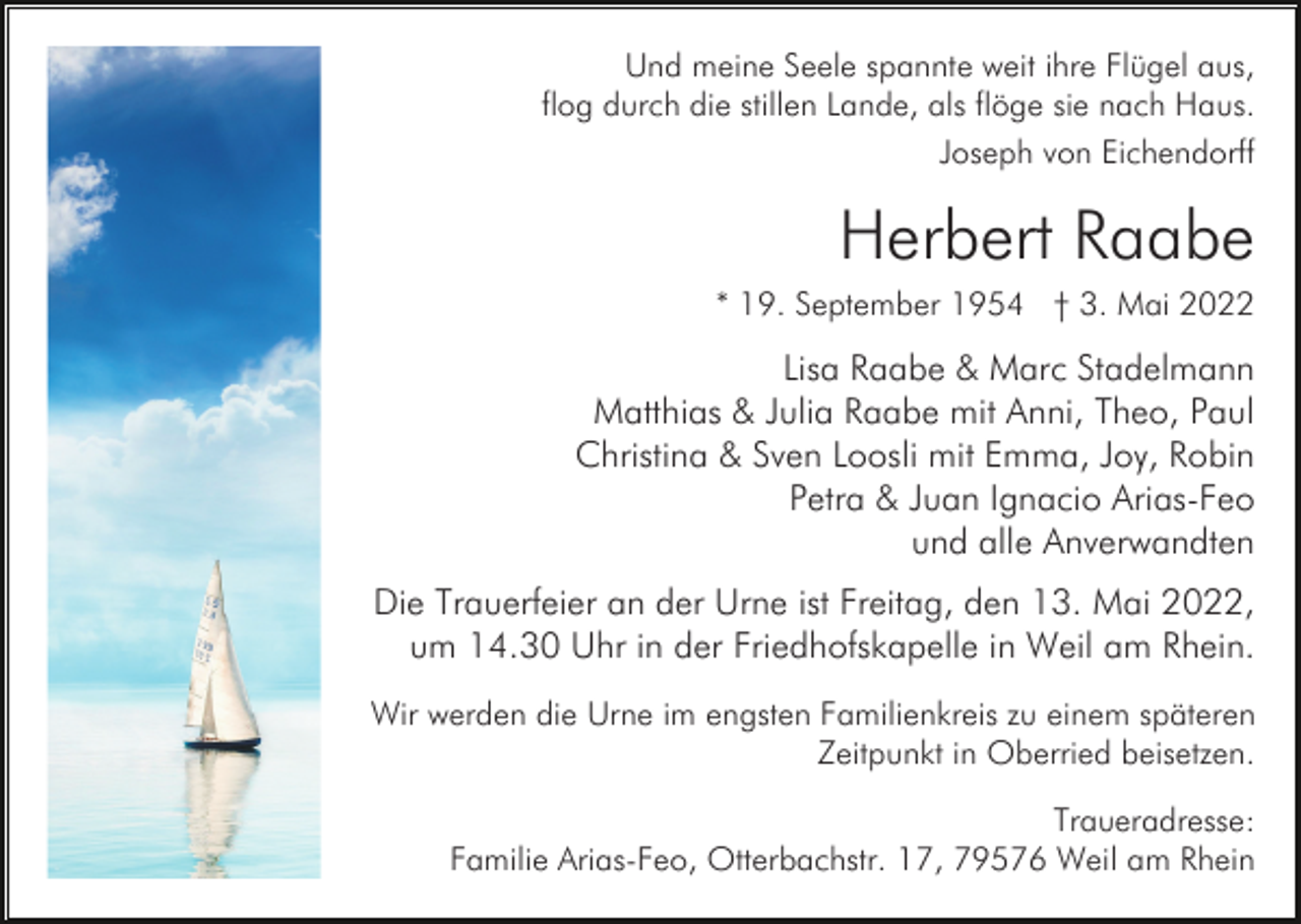 <p>Und meine Seele spannte weit ihre Flügel aus,<br />flog durch die stillen Lande, als flöge sie nach Haus.<br />Joseph von Eichendorff</p><p>Herbert Raabe<br />* 19. September 1954 † 3. Mai 2022</p><p>Lisa Raabe &amp; Marc Stadelmann<br />Matthias &amp; Julia Raabe mit Anni, Theo, Paul<br />Christina &amp; Sven Loosli mit Emma, Joy, Robin<br />Petra &amp; Juan Ignacio Arias-Feo<br />und alle Anverwandten<br />Die Trauerfeier an der Urne ist Freitag, den 13. Mai 2022,<br />um 14.30 Uhr in der Friedhofskapelle in Weil am Rhein.<br />Wir werden die Urne im engsten Familienkreis zu einem späteren<br />Zeitpunkt in Oberried beisetzen.<br />Traueradresse:<br />Familie Arias-Feo, Otterbachstr. 17, 79576 Weil am Rhein</p>