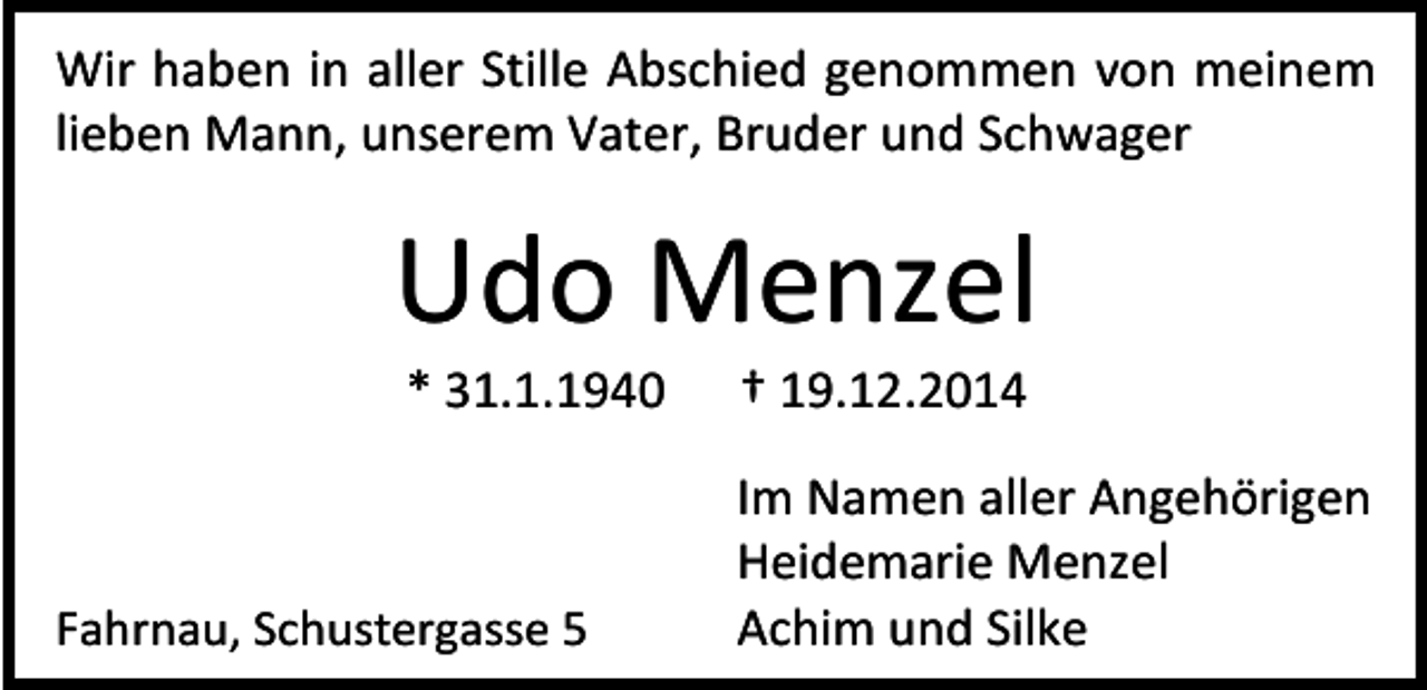 <p>Wir haben in aller Stille Abschied genommen von meinem<br />lieben Mann, unserem Vater, Bruder und Schwager</p><p>Udo Menzel<br />* 31.1.1940</p><p>Fahrnau, Schustergasse 5</p><p>† 19.12.2014</p><p>Im Namen aller Angehörigen<br />Heidemarie Menzel<br />Achim und Silke</p>